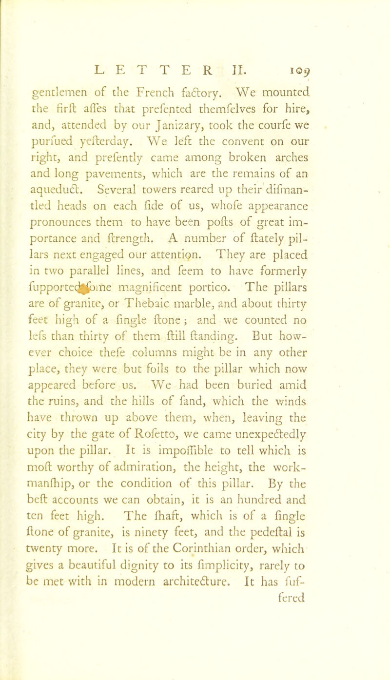 gentlemen of the French faftory. We mounted the firft afles that prefented themfelves for hire, and, attended by our Janizary, took the courfe we purfued yelterday. We left the convent on our right, and prefently came among broken arches and long pavements, which are the remains of an aquedu6l. Several towers reared up their difinan- tled heads on each fide of us, whofe appearance pronounces them to have been polls of great im- portance and ferength. A number of llately pil- lars next engaged our attention. They are placed in two parallel lines, and feem to have formerly fupporteqj|^ine m.agnificent portico. The pillars are of granite, or Thebaic marble, and about thirty feet high of a fmgle Hone ; and we counted no lefs than thirty of them Hill Handing. But how- ever choice the.H columns might be in any other place, they were but foils to the pillar which now appeared before us. We had been buried amid the ruins, and the hills of fand, which the v/inds have thrown up above them, when, leaving the city by die gate of Rofetto, we came unexpeftedly upon the pillar. It is impolTible to tell which is mod worthy of admiration, the height, the work- manlhip, or the condition of this pillar. By the bell accounts we can obtain, it is an hundred and ten feet high. The lhaft, which is of a fmgle Hone of granite, is ninety feet, and the pedeftal is twenty more. It is of the Corinthian order, which gives a beautiful dignity to its fimplicity, rarely to be met with in modern architedurc. It has 1 of- fered