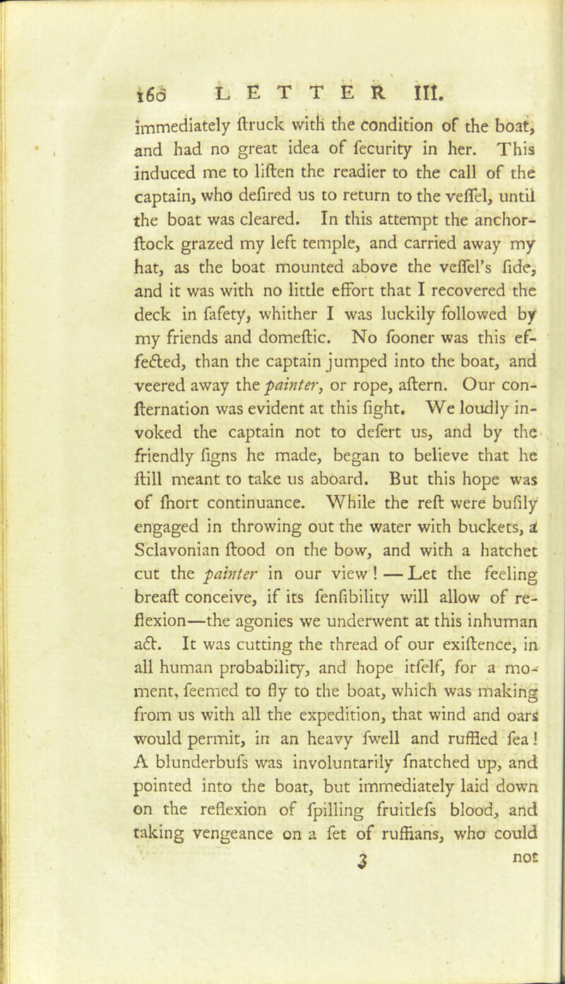 immediately (truck with the condition of the boat; and had no great idea of fecurity in her. This induced me to liften the readier to the call of the captain, who defired us to return to the velTel, until the boat was cleared. In this attempt the anchor- dock grazed my left temple, and carried away my hat, as the boat mounted above the vefTel’s fide, and it was with no little effort that I recovered the deck in fafety, whither I was luckily followed by my friends and domedic. No fooner was this ef- fected, than the captain jumped into the boat, and veered away ihe. painter^ or rope, adern. Our con- dernation was evident at this fight. We loudly in- voked the captain not to defert us, and by the^ friendly figns he made, began to believe that he dill meant to take us aboard. But this hope was of fnort continuance. While the red were bufily engaged in throwing out the water with buckets, i Sclavonian dood on the bow, and with a hatchet cut the painter in our view ! — Let the feeling bread conceive, if its fenfibility will allow of re- flexion—the agonies we underwent at this inhuman aCI. It was cutting the thread of our exidence, in all human probability, and hope itfelf, for a mo-- ment, feemed to fly to the boat, which was making from us with all the expedition, that wind and oars would permit, in an heavy fwell and ruffled fea! A blunderbufs was involuntarily fnatched up, and pointed into the boat, but immediately laid down on the reflexion of fpilling fruitlefs blood, and taking vengeance on a fet of ruffians, who could 3 not