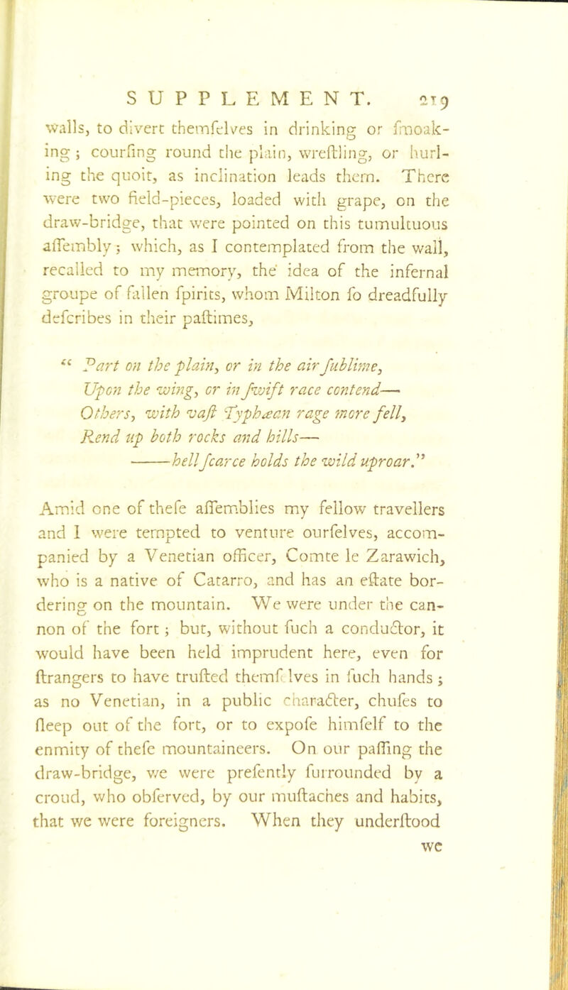 walls, to divert themfelves in drinking or fmoak- ing ; courfing round the plain, wreftling, or hurl- ing the quoit, as inclination leads them. There were two field-pieces, loaded with grape, on the draw-bridge, that were pointed on this tumultuous afiembly 5 which, as I contemplated from the wail, recalled to my memory, the idea of the infernal groupe of fallen fpirits, whom Milton fo dreadfully deferibes in their paftimes, ‘‘ J^art on the plain^ or in the air fublime, Upon the wing^ or infwift race contend— Others-, with vafi ‘Typhaan rage more fell, P^end tip both rocks and hills— hellfcarce holds the wild uproarP Amid one of thefe aflem.blies my fellow travellers and 1 were tempted to venture ourfelves, accom- panied by a Venetian officer, Comte le Zarawich, who is a native of Catarro, and has an eftate bor- dering on the mountain. We were under the can- non of the fort; but, without fuch a condudlor, it would have been held imprudent here, even for ftrangers to have trufted themftlves in fuch hands ; as no Venetian, in a public charadler, chufes to deep out of the fort, or to expofe himfelf to the enmity of thefe mountaineers. On our pafiing the draw-bridge, v/e were prefently furrounded by a croud, who obferved, by our muftaches and habits, that we were foreigners. When they underftood wc