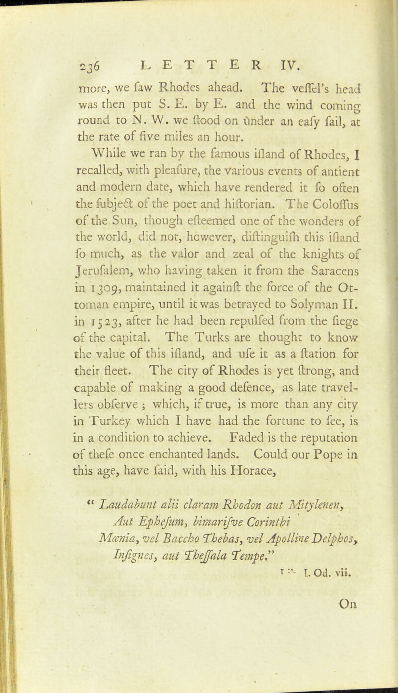 more, we faw Rhodes ahead. The vefTel’s head was then put S. E. by E. and the wind coming round to N. W. we ftood on Cinder an cafy fail, at the rate of five miles an hour. While we ran by the famous ifland of Rhodes, I recalled, with pleafure, the various events of antient and modern date, which have rendered it fo often the fubjedl of the poet and hiftorian. The Coloffus of the Sun, though efteemed one of the wonders of the world, did not, however, diftinguifh this ifland fo much, as the valor and zeal of the knights of Jerufalem, who having taken it from the Saracens in 1309, maintained it againfl: the force of the Ot- toman empire, until it was betrayed to Solyman II. in 1523, after he had been repulfed from the fiege of the capital. The Turks are thought to know the value of this ifland, and ufe it as a ftation for their fleet. The city of Rhodes is yet flrong, and capable of making a good defence, as late travel- lers obferve ; which, if true, is more than any city in Turkey vvhich I have had the fortune to fee, is in a condition to achieve. Faded is the reputation of thefe once enchanted lands. Could our Pope in this age, have faid, with his Horace, “ J.audahiint alii claram Rhodon aut Mityleneriy Aut E-pheJiim^ bimarijve Corinthi Mmiay vel Baccho ThebaSy vel Apolline DelphoSy InfigneSy aut ^hejjala TtempeJ' T I. Od. vli. On