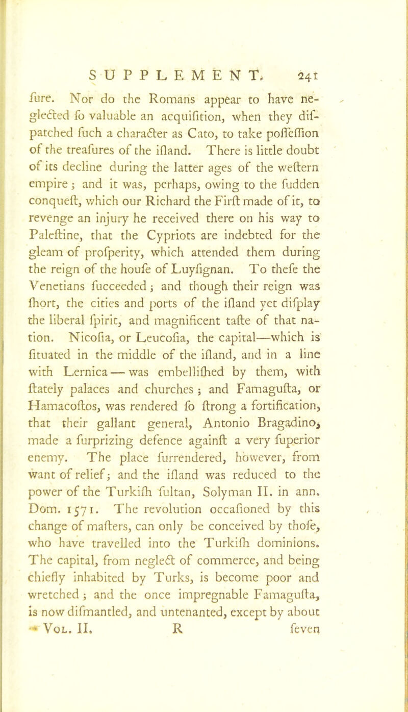 >» Eire. Nor do the Romans appear to have ne- glefted fo valuable an acquifition, when they dif- patched fuch a charafler as Cato, to take pofl'elTion of the treafures of the ifland. There is little doubt of its decline during the latter ages of the weftern empire; and it was, perhaps, owing to the fudden conqueft, which our Richard the Firftmade of it, to revenge an injury he received there on his way to Paleftine, that the Cypriots are indebted for the gleam of profperity, which attended them during the reign of the houfe of Luyfignan. To thefe the Venetians fucceeded •, and though their reign was fliort, the cities and ports of the ifland yet difplay the liberal fpirit, and magnificent tafte of that na- tion. Nicofia, or Leucofia, the capital—which is fituated in the middle of the ifland, and in a line with Lernica — was embellifhed by them, with {lately palaces and churches ; and Famagufla, or Hamacoftos, was rendered fo flrong a fortification, that their gallant general, Antonio Bragadino, made a furprizing defence againft a very fuperior enemy. The place furrendered, however, from want of relief; and the ifland was reduced to the power of the Turkifli fultan, Solyman II. in ann. Dom. 1571. The revolution occafioned by this change of mailers, can only be conceived by thofe, who have travelled into the Turkifh dominions. The capital, from ncgle6l of commerce, and being chiefly inhabited by Turks, is become poor and wretched j and the once impregnable Famagufla, Is now difmantled, and untenanted, except by about