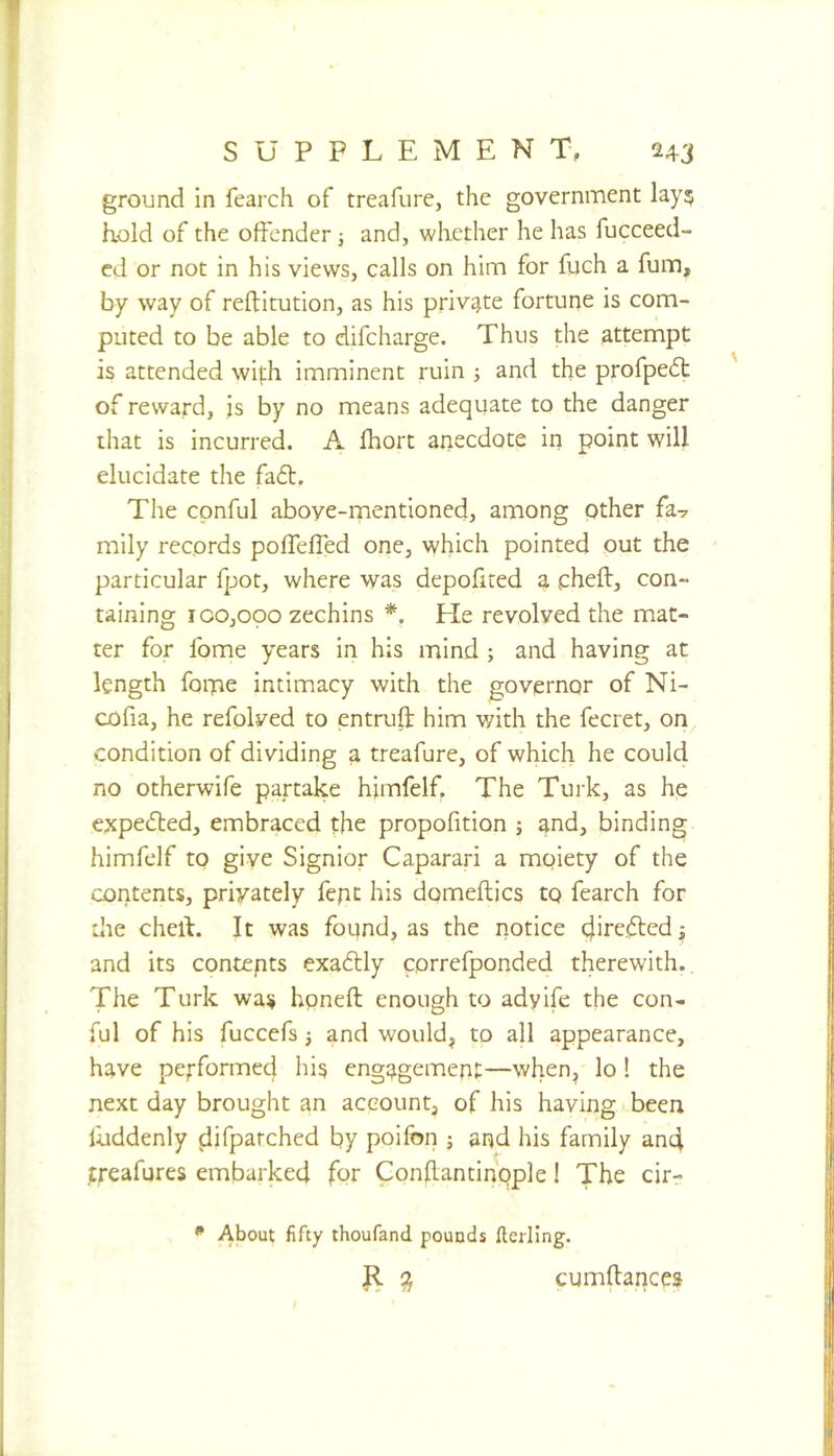 ground in fearch of treafure, the government lay? hold of the offender j and, whether he has fucceed- cd or not in his views, calls on him for fiich a fum, by way of reftitution, as his priv^^te fortune is com- puted to be able to difcharge. Thus the attempt is attended with imminent ruin j and the profpedt of reward, is by no means adequate to the danger that is incurred. A Ihort anecdote in point will elucidate the fadl. The cpnful above-mentioned, among other fa? mily records pofTefled one, which pointed out the particular fpot, where was depofired a pheft, con- taining 100,000 zechins *. Lie revolved the mat- ter for fome years in his mind ; and having at length fome intimacy with the governor of Ni- cofia, he refolved to entruft him v/ith the fecret, on condition of dividing a treafure, of which he could no otherwife partake himfelf. The Turk, as he expected, embraced the propofition ; and, binding himfelf to give Signior Caparari a moiety of the contents, privately fepc his domeftics to fearch for the chert. It was found, as the notice cjiredted;; and its contepts exadlly correfponded therewith. The Turk was hpneft enough to adyife the con- ful of his fuccefs 3 and would, to all appearance, have pe^-formed his engagement—when, lo ! the next day brought an account, of his having been liiddenly difparched by poifon 3 and his family an4 treafures embarked for Conflantihople! The cir- * About fifty thoufand pounds fteiling. R Q, cumrtances