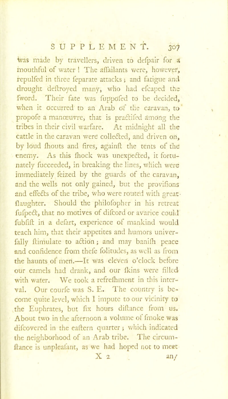 ^as made by travellers, driven to defpalr for a mouthful of water ! The aflailants were, however, repulfed in three feparate attacks; and fatigue and drought deftroyed many, who had efcaped the fword. Their fate was fuppofed to be decided, when it occurred to an Arab of the caravan, to propofe a manoeuvre, that is prailifed among the tribes in their civil warfare. At midnight all the cattle in the caravan were colle6ied, and driven on, by loud fhouts and fires, againft the tents of the enemy. As this fhock was unexpe6ted, it fortu- nately fucceeded, in breaking the lines, which were immediately feized by the guards of the caravan, and the wells not only gained, but the provifions and effedts of the tribe, who were routed with great- flaughter. Should the philofopher in his retreat fufpedl, that no motives of difcord or avarice could fubfifl: in a defart, experience of mankind would teach him, that their appetites and humors univer- fally ftimulate to adlion and may banifh peace and confidence from thefe folitudes, as well as from the haunts of men.—It was eleven o’clock before our camels had drank, and our Ikins were filled with water. We took a refrefhment in this inter- val. Our courfe was S. E. The country is be- come quite level, which 1 impute to our vicinity to the Euphrates, but fix hours diflance from us. About two in the afternoon a volume of fmoke was difeovered in the eaflern quarter; which indicated the neighborhood of an Arab tribe. The circum- ftance is unpleafant, as we had hoped not to meet X 2 . an/