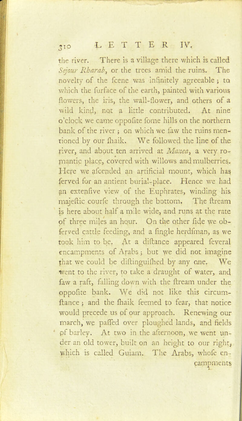 310 the river. There is a village there which is called Sejour Rhnrab, or the trees amid the ruins. The novelty of the fcene was infinitely agreeable ; to which the furface of the earth, painted with various flowers, the iris, the wall-flower, and others of a wild kind, not a little contributed. At nine o’clock we came oppofite fome hills on the northern bank of the river j on which we law the ruins men- tioned by our fliaik. We followed the line of the river, and about ten arrived at Manea^ a very ro- A piantic place, covered with willows and mulberries. Here we afeended an artificial mount, which has ferved for an antient burial-place. Hence w^e had ^n extenfive view of the Euphrates, winding his majeftic courfe through the bottom. The ftream is here about half a mile wide, and runs a,t the rate of three miles an hqur. On the other fide we ob- ferved cattle feeding, and a Angle herdfman, as we took him to be. At a diftance appeared feyeral encampments of Arabs j but we did not imagine that we could be diftinguiflied by any one. We went to the river, to take a draught of water, and faw a raft, falling down with the ftream under the oppofite bank. We did not like this circum- ftance j and the fliaik feemed to fear, that notice would precede us of our approach. Renewing our march, we paflTed over ploughed lands, and fields * pf barley. At two in the afternoon, we went un- der an old tower, built on an height to our rights which is called Guiarn. The Arabs, whofe en- campments