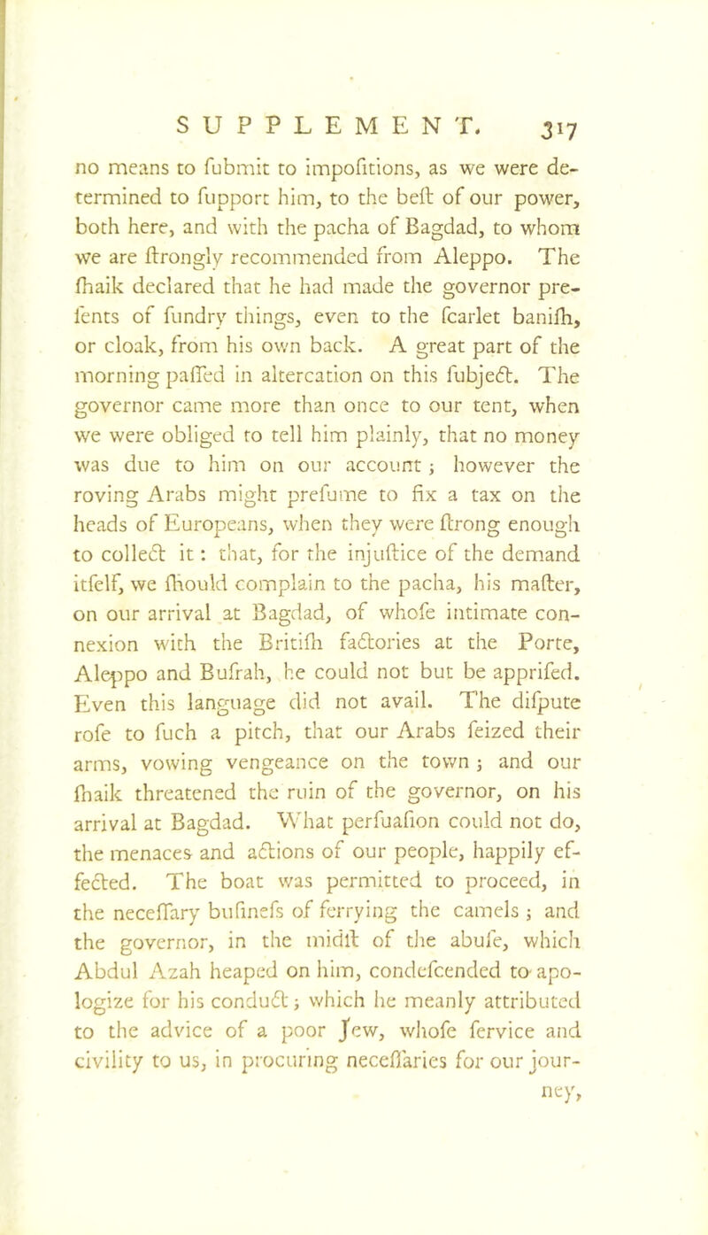 no means to fubmit to impofitions, as we were de- termined to fupport him, to the bell of our power, both here, and with the pacha of Bagdad, to whom we are ftrongly recommended from Aleppo. The fhaik declared that he had made the governor pre- fents of fundry things, even to the fcarlet banifli, or cloak, from his own back. A great part of the morning palled in altercation on this fubje6l. The governor came more than once to our tent, when we were obliged to tell him plainly, that no money was due to him on our account however the roving Arabs might prefume to fix a tax on the heads of Europeans, when they were flrong enough to colle61: it: that, for the Injuftice of the demand itfelf, we fliould complain to the pacha, his mailer, on our arrival at Bagdad, of whofe intimate con- nexion with the Britidi fadbories at the Porte, Aleppo and Bufrah, he could not but be apprifed. Even this language did not avail. The difpute rofe to fuch a pitch, that our Arabs feized their arms, vowing vengeance on the town j and our fnaik threatened the ruin of the governor, on his arrival at Bagdad. What perfuafion could not do, the menaces and adlions of our people, happily ef- fecled. The boat was permitted to proceed, in the necelTary bufmefs of ferrying the camels ; and the governor, in the midll of die abufe, which Abdul Azah heaped on him, condefcended m apo- logize for his condudl ■, which he meanly attributed to the advice of a poor Jew, whofe fervice and civility to us, in procuring neceflaries for our jour- ney,