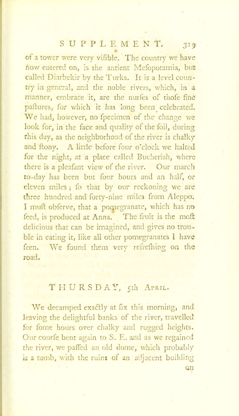 3^9 of a tov.’cr were very vifible. The country we have how entered on, is the antienr Mefopotamia, but called Diarbekir by the Turks. It is a level coun- try in general, and the noble rivers, which, in a manner, embrace it, are the nuiTes of thofe frn^' paftures, for which it has long been celebrated'. We had, however, no fpecimen of the change we look for, in the face and quality of the foil, during this day, as the neighborhood of the river is chalkg and ftony. A little before four o’clock we halted for the night, at a place called Buchcriah, where there is a pleafant view of the river. Our march to-day has been but four hours and an half, or eleven miles ; fo that by our reckoning we are three hundred and forty-nine miles from Aleppo. I mull obferve, that a porpegranate, which has no feed, is produced at Anna. The fruit is the mcft delicious that can be imagined, and gives no trou- ble in eating it, like all other pomegranates 1 have feen. We found them very refrcfliing on the road. T^IURSDA^^ 5th April. We decamped exadlly at fix this morning, and leaving the delightful banks of the river, travelled for fome hours over chalky and rugged Jieights. Our courfe bent again to S. E. and as wc regained the river, v/e paHed an (dd dome, which probably b a tomb, v/ith the ruins of an adjacent building on