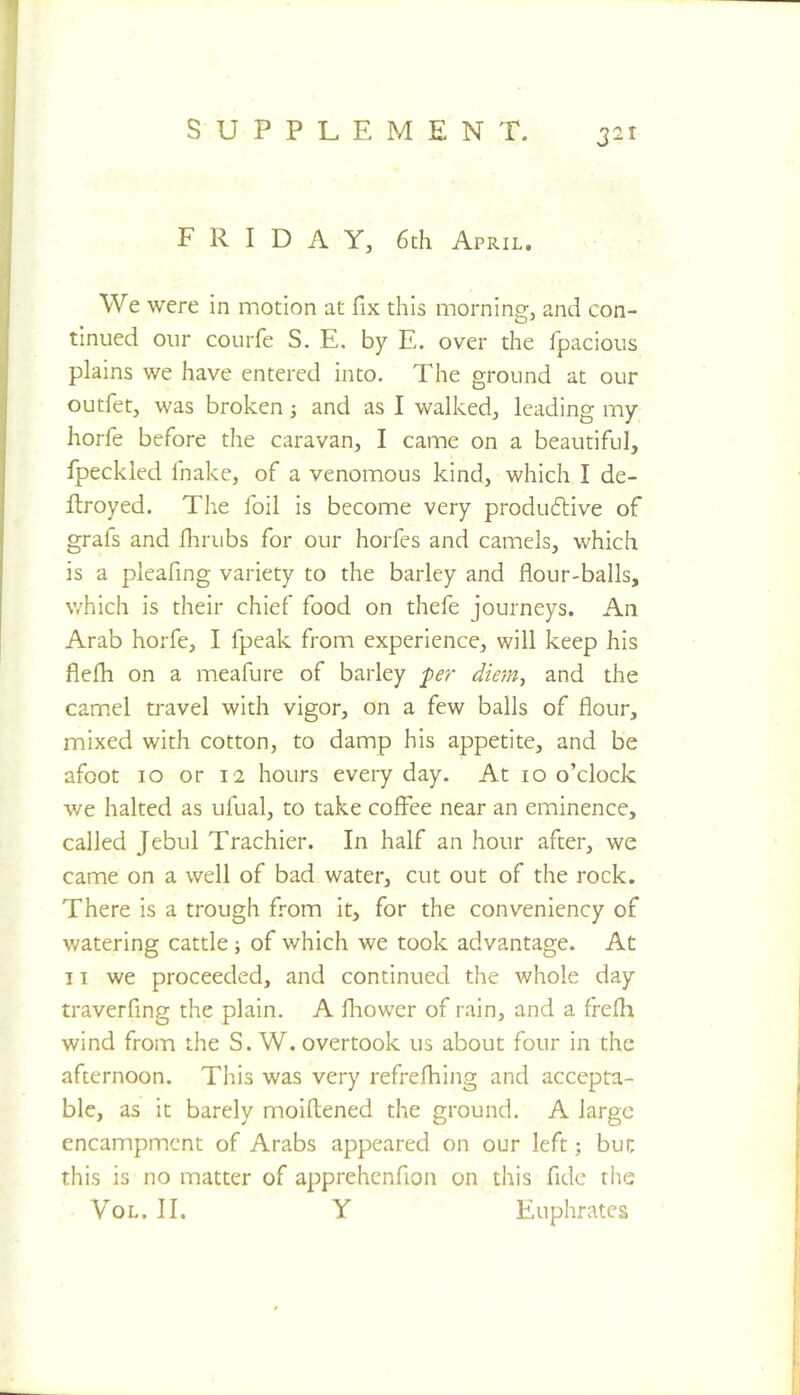 FRIDAY, 6th April, We were in motion at fix this morning, and con- tinued our courfe S. E. by E. over the fpacious plains we have entered into. The ground at our outfet, was broken; and as I walked, leading my horfe before the caravan, I came on a beautiful, fpeckled fnake, of a venomous kind, which I de- ftroyed. The foil is become very produdlive of grafs and flirubs for our horfes and camels, which is a pleafing variety to the barley and flour-balls, which is their chief food on thefe journeys. An Arab horfe, I fpeak from experience, will keep his flefli on a meafure of barley per diem^ and the camel travel with vigor, on a few bails of flour, mixed with cotton, to damp his appetite, and be afoot 10 or 12 hours everyday. At 10 o’clock we halted as ufual, to take coffee near an eminence, called Jebul Trachier. In half an hour after, we came on a well of bad water, cut out of the rock. There is a trough from it, for the conveniency of watering cattle; of which we took advantage. At 11 we proceeded, and continued the whole day traverfing the plain. A fliowcr of rain, and a frefli wind from the S. W. overtook us about four in the afternoon. This was very refrefhing and accepta- ble, as it barely moiftened the ground. A large encampment of Arabs appeared on our left; but this is no matter of apprehenfion on this fide the VoL. II. Y Euphrates