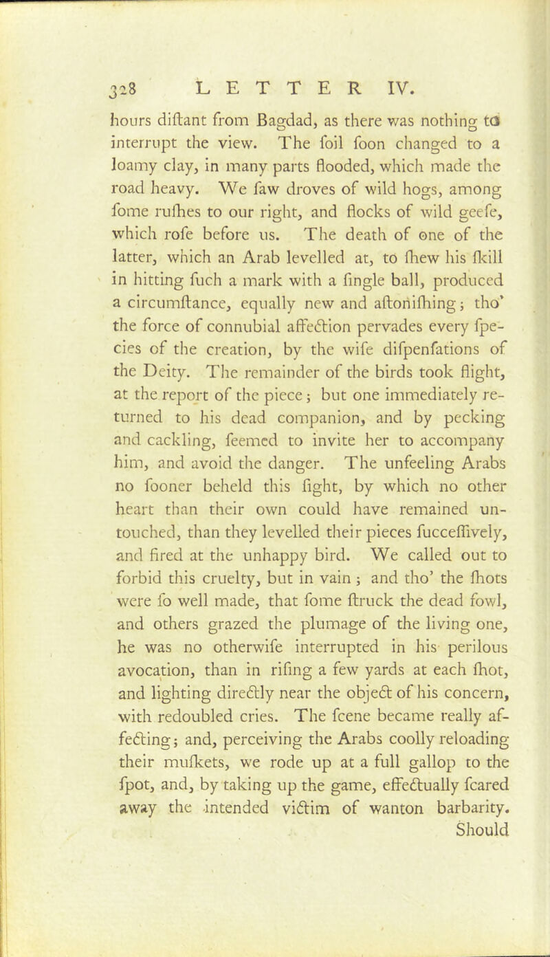 hours diftant from Bao-dad, as there was nothing td interrupt the view. The foil foon changed to a loamy clay, in many parts flooded, which made the road heavy. We faw droves of wild hogs, among fome rulBes to our right, and flocks of wild geefe, which rofe before us. The death of one of the latter, which an Arab levelled at, to fliew his flcill in hitting fuch a mark with a Angle ball, produced a circumftance, equally new and aftoriifhingj tho’ the force of connubial afteftion pervades every fpe- cies of the creation, by the wife difpenfations of the Deity. The remainder of the birds took flight, at the report of the piece; but one immediately re- turned to his dead companion, and by pecking and cackling, feemcd to invite her to accompany him, and avoid the danger. The unfeeling Arabs no fooner beheld this fight, by which no other heart than their own could have remained un- touched, than they levelled their pieces fuccelfively, and fired at the unhappy bird. We called out to forbid this cruelty, but in vain j and tho’ the fhots were fo well made, that fome ftruck the dead fowl, and others grazed the plumage of the living one, he was no otherwife interrupted in his perilous avocation, than in rifing a few yards at each fhot, and lighting diredlly near the objedt of his concern, with redoubled cries. The fcene became really af- fedting; and, perceiving the Arabs coollyreloading their mulkets, we rode up at a full gallop to the fpot, and, by taking up the game, effedtually feared away the -intended vidlim of wanton barbarity. Should