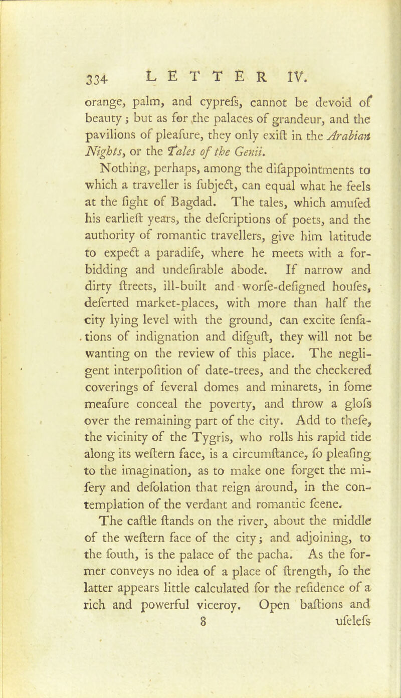 orange, palm, and cyprefs, cannot be devoid of beauty ; but as for .the palaces of grandeur, and the pavilions of pleafure, they only exift in the Arahiayt Nightsy or the ^ales of the Genii, Nothing, perhaps, among the difappointments to which a traveller is fubjedl, can equal what he feels at the fight of Bagdad. The tales, which amufed his earlieft years, the defcriptions of poets, and the authority of romantic travellers, give him latitude to expedt a paradife, where he meets with a for- bidding and undefirable abode. If narrow and dirty ftreets, ill-built and - worfe-defigned houfes, deferted market-places, with more than half the city lying level with the ground, can excite fenfa- . tions of indignation and difguft, they will not be wanting on the review of this place. The negli- gent interpofition of date-trees, and the checkered coverings of feveral domes and minarets, in fome meafure conceal the poverty, and throw a glofs over the remaining part of the city. Add to thefe, the vicinity of the Tygris, who rolls his rapid tide along its weftern face, is a circumftance, fo pleafing to the imagination, as to make one forget the mi- fery and defolation that reign around, in the con- templation of the verdant and romantic feene. The caftle ftands on the river, about the middle of the weftern face of the city j and adjoining, to the fouth, is the palace of the pacha. As the for- mer conveys no idea of a place of ftrength, fo the latter appears little calculated for the refidence of a rich and powerful viceroy. Open baftions and 8 ufelefs