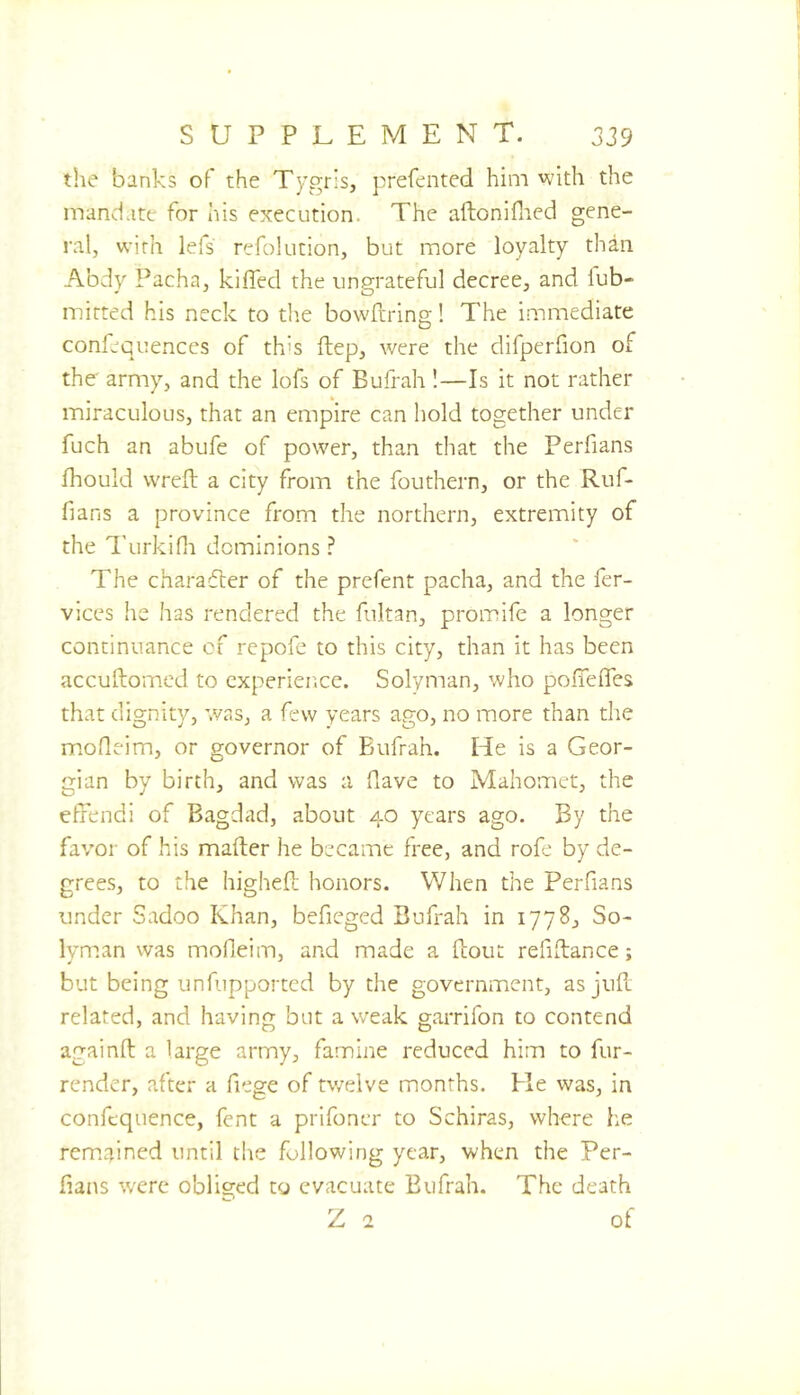 the banks of the Tygris, prefented him with the mandate for his execution. The aftonifned gene- ral, with lefs refolution, but more loyalty than Abdv Pacha, kilTed the ungrateful decree, and lub- mirted his neck to the bowfrring! The immediate confequences of th's ftep, were the difperfion of the army, and the lofs of Bufrah !—Is it not rather miraculous, that an empire can hold together under fuch an abufe of power, than that the Perfians fhould wrefl a city from the fouthern, or the Ruf- fians a province from the northern, extremity of the Turkifn dominions ? The charafler of the prefent pacha, and the fer- vices he has rendered the fultan, promife a longer continuance of repofe to this city, than it has been accuftomed to experience. Solyman, who poITefles that dignity, was, a few years ago, no more than the mofleim, or governor of Bufrah. He is a Geor- gian by birth, and was a fiave to Mahomet, the effendi of Bagdad, about 40 years ago. By the favor of his mafter he became free, and rofe by de- grees, to the higheft honors. When the Perfians under Sadoo Khan, befieged Bufrah in 1778, So- lyman was mofleim, and made a flout refiftance; but being unfupported by the government, as jufl related, and having but a weak garrifon to contend againft a large army, famine reduced him to fur- render, after a fiege of tv/elve months. He was, in confcquence, fent a prifoncr to Schiras, where he rem.ained until the following year, when the Per- fians were obliged to evacuate Bufrah. The death Z 2 of