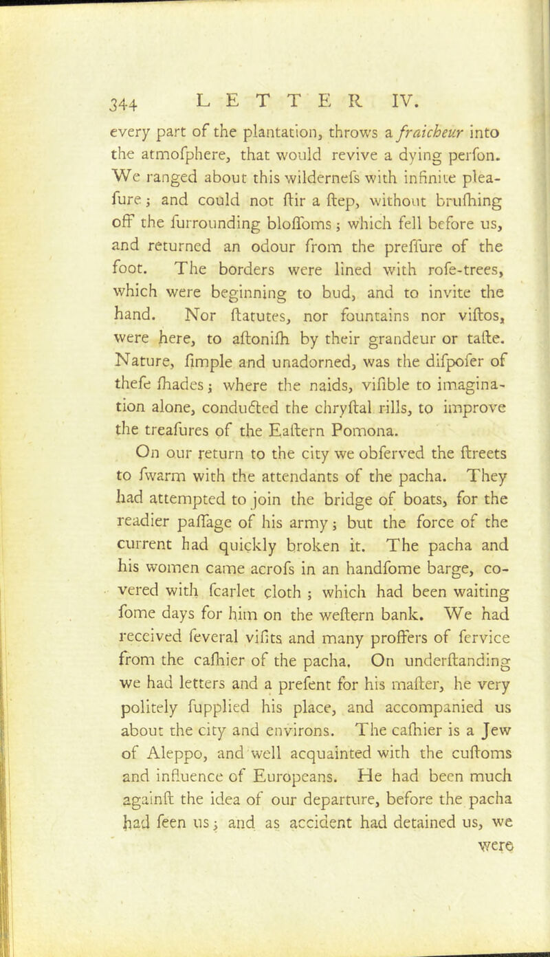 every part of the plantation, throws 2l fraicheur into the atmofphere, that would revive a dying perfon. We ranged about this wildernefs with infinite plea- fure and could not flir a ftep, without brufhing off the furrounding bloflbms; which fell before us, and returned an odour from the prefiure of the foot. The borders were lined with rofe-trees, which were beginning to bud, and to invite the hand. Nor ftatutes, nor fountains nor viftos, were here, to aftonifh by their grandeur or tafte. Nature, fimple and unadorned, was the difpofer of thefe lhades j where the naids, vifible to imagina- tion alone, condufled the chryftal rills, to improve the treafures of the Eaftern Pomona. On our return to the city we obferved the ftreets to fwarm with the attendants of the pacha. They had attempted to join the bridge of boats, for the readier pafiage of his army; but the force of the current had quickly broken it. The pacha and his women came acrofs in an handfome barge, co- vered with fcarlet cloth ; which had been waiting fome days for him on the weftern bank. We had received feveral vifits and many proffers of fervice from the cafhier of the pacha. On underftanding we had letters and a prefent for his mailer, he very politely fupplied his place, and accompanied us about the city and environs. The cafhier is a Jew of Aleppo, and well acquainted with the cufloms and influence of Europeans. He had been much againfl the idea of our departure, before the pacha had feen us i and as accident had detained us, we were