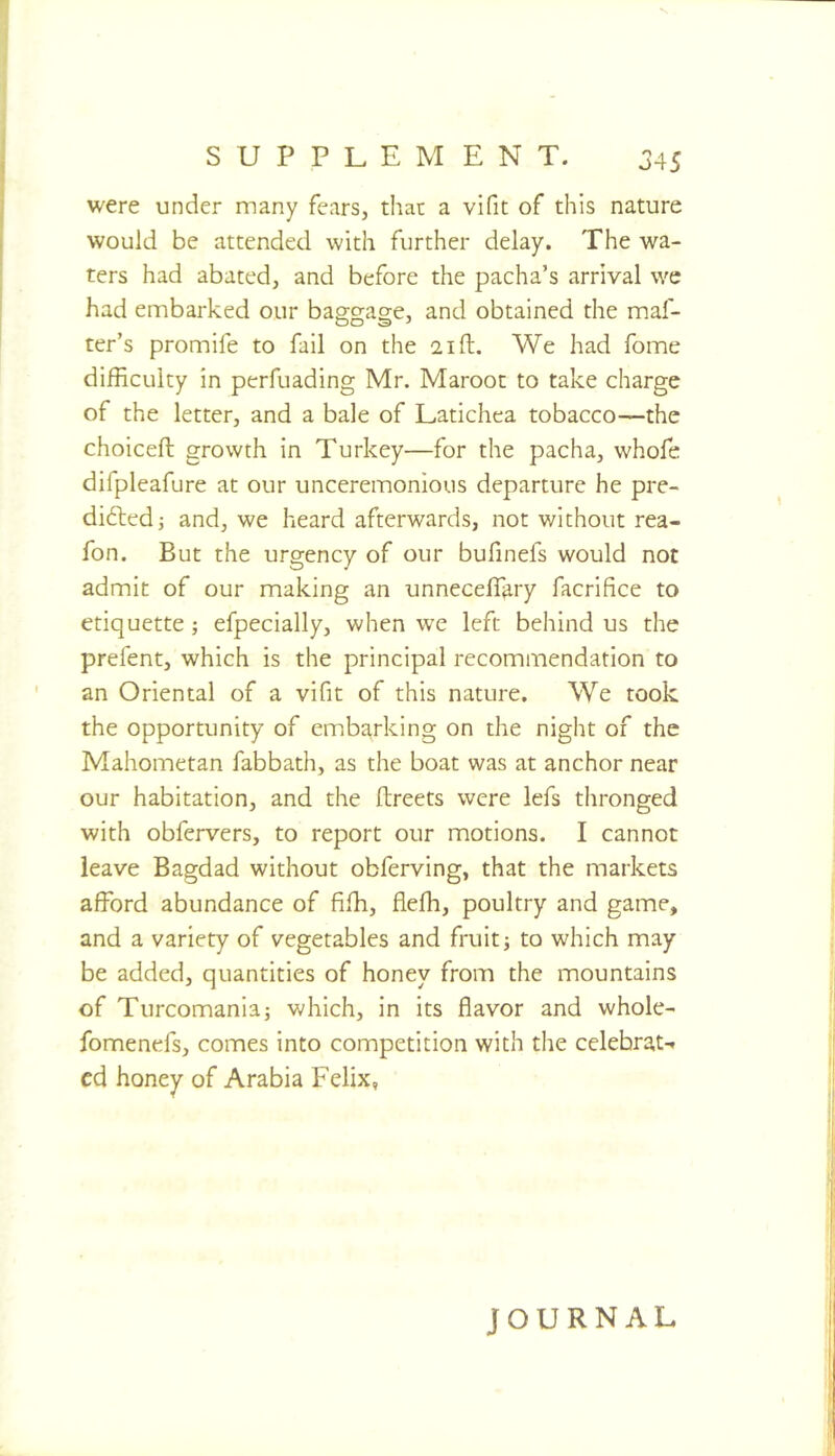 SUPPLEMENT. 345 were under many fears, that a vifit of this nature would be attended with further delay. The wa- ters had abated, and before the pacha’s arrival we had embarked our baggage, and obtained the maf- ter’s promife to fail on the 21ft. We had fome difficulty in perfuading Mr. Maroot to take charge of the letter, and a bale of Latichea tobacco—the choiceft growth in Turkey—for the pacha, whofe difpleafure at our unceremonious departure he pre- didledj and, we heard afterwards, not without rea- fon. But the urgency of our bufinefs would not admit of our making an unnecefl^ry facrifice to etiquette; efpeclally, when we left behind us the prefent, which is the principal recommendation to an Oriental of a vlfit of this nature. We took the opportunity of embarking on the night of the Mahometan fabbath, as the boat was at anchor near our habitation, and the ftreets were lefs thronged with obfervers, to report our motions. I cannot leave Bagdad without obfervlng, that the markets afford abundance of fiffi, fleffi, poultry and game, and a variety of vegetables and fruit; to which may be added, quantities of honey from the mountains of Turcomania; which. In its flavor and whole- fomenefs, comes into competition with tlie celebraN cd honey of Arabia Felix, JOURNAL