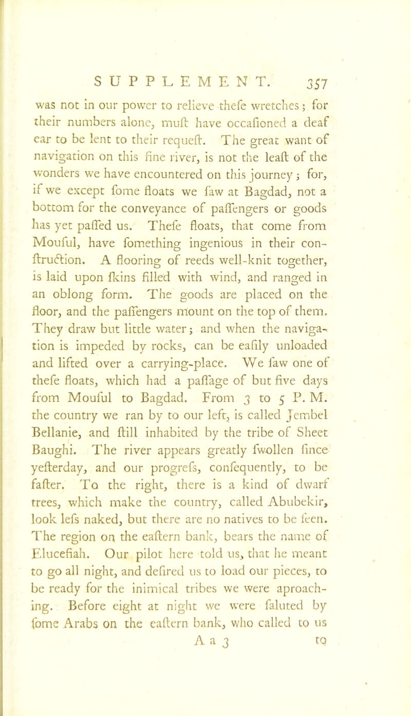 was not in our power to relieve thefe wretches; for their numbers alone, muft have occafioned a deaf ear to be lent to their requeft. The great want of navigation on this fine river, is not t'ne leaft of the wonders we have encountered on this journey j for, if we except fome floats we faw at Bagdad, not a bottom for the conveyance of palfengers or goods has yet paffed us. Thefe floats, that come from Mouful, have fomething ingenious in their con- ftrudlion. A flooring of reeds well-knit together, is laid upon flvins filled with wind, and ranged in an oblong form. The goods are placed on the floor, and the pafiTengers mount on the top of them. They draw but little water; and when the naviga- tion is impeded by rocks, can be eafily unloaded and lifted over a carrying-place. We faw one ol thefe floats, which had a palTage of but five days from Mouful to Bagdad. From 3 to 5 P. M. the country we ran by to our left, is called Jembel Bellanie, and ftill inhabited by the tribe of Sheet Baughi. The river appears greatly fwollen fince yefterday, and our progrefs, confequently, to be falter. To the right, there is a kind of dwart trees, which make the country, called Abubekir, look lefs naked, but there are no natives to be feen. The region on the eallcrn bank, bears the name of Elucefiah. Our pilot here told us, that lie meant to go all night, and defired us to load our pieces, to be ready for the inimical tribes we were aproach- ing. Before eight at night we were fainted by fome Arabs on the eallcrn bank, who called to us A a 3 to