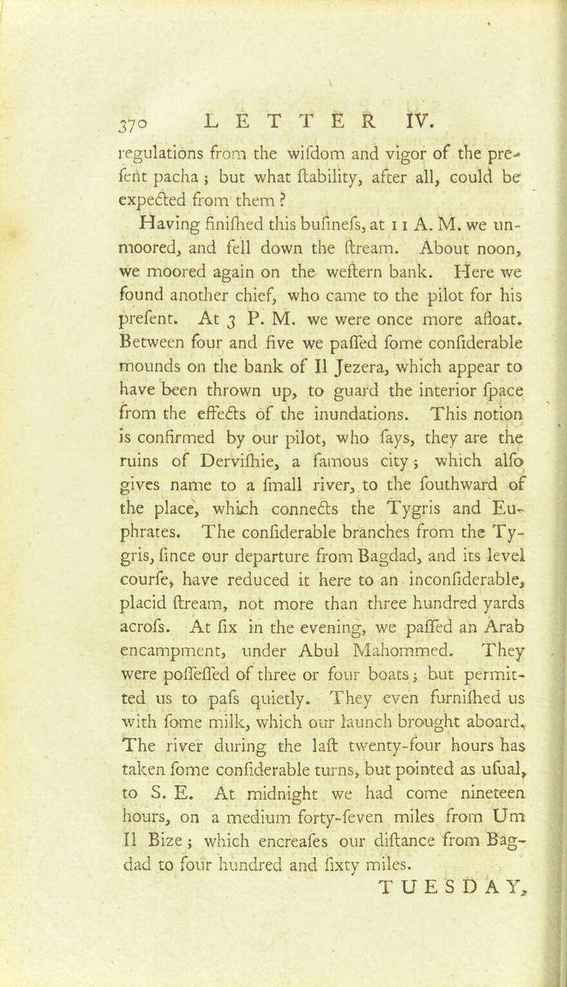 370 LETTER IV. regulations from the wifclom and vigor of the pre- ferit pacha j but what liability, after all, could be cxpeifled from' them ? Having finlflied this bufinefs, at 11 A. M. we un- moored, and fell down the dream. About noon, we moored again on the wedern bank. Here we found another chief, who came to the pilot for his prefent. At 3 P. M, we were once more afloat. Between four and five we palTed fome confiderable mounds on the bank of II Jezera, which appear to have been thrown up, to guard the interior fpace from the ededs of the inundations. This notion is confirmed by our pilot, who fays, they are the ruins of Dervifliie, a famous city; which alfo gives name to a fmall river, to the fouthward of the place, which connedls the Tygris and Eu-^ phrates. The confiderable branches from the Ty- gris, fince our departure from Bagdad, and its level courfe, have reduced it here to an inconfiderable, : placid dream, not more than three hundred yards ' acrofs. At fix in the evening, we pafied an Arab ] encampment, under Abul Mahommed. They j were poirefiTed of three or four boats; but permit- j ted us to pafs quietly. They even furnifhed us with fame milk, which our launch brought aboard., The river during the lad twenty-four hours has taken fome confiderable turns, but pointed as ufual, to S. E. At midnight we had come nineteen hours, on a medium forty-feven miles from Um II Bize; which encreafes our didance from Bag- dad to four hundred and fixty miles. TUESDAY, i