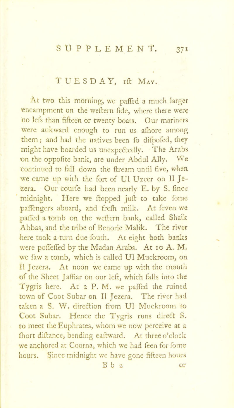 TUESDAY, ift May. At two this morning, we pafled a much larger lencampment on the weftern fide, where there were no lefis than fifteen or twenty boats. Our mariners were auk ward enough to run us afliore among them j and had the natives been fo difpofed, they might have boarded us unexpedledly. The Arabs on the oppofite bank, are under Abdul Ally. We continued to fall down the ftream until five, when we came up vfith the fort of U1 Uzeer on II Je- zera. Our courfe had been nearly E. by S. fince midnight. Here we flopped juft to take fome paffengers aboard, and frefh milk. At feven we pafiTed a tomb on the weftern bank, called Shaik Abbas, and the tribe of Eenorie Malik. The river here took a turn due fouth. At eight both banks were pofiefTed by the Madan Arabs. At lo A. M. we faw a tomb, which is called U1 Muckroom, on II Jezera. At noon we came up with the mouth of the Sheet Jaffiar on our left, which falls into the Tygris here. At 2 P. M. we pafifcd the ruined town of Coot Subar on II Jezera. The river had taken a S. W. direftion from U1 Muckroom to Coot Subar. Hence the Tygris runs diredft S. to meet the Euphrates, whom we now perceive at a fiiort diftance, bending eaftward. At three o’clock we anchored at Coorna, which we had feen for fome hours. Since midnight v/e have gone fifteen hours B b 2 or