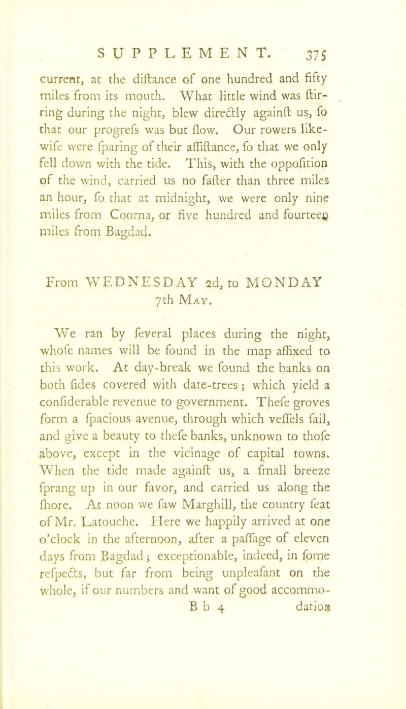 current, at the diftance of one hundred and fifty miles from its mouth. What little wind was ftir- ring during the night, blew diredlly againft us, fo that our progrefs was but flow. Our rowers like- wifc were fparing of their afliftance, fo that we only fell down with the tide. This, with the oppofition of the wind, carried us no fafter than three miles an hour, fo that at midnight, we were only nine miles from Coorna, or five hundred and fourteeij miles from Bagdad. O From WEDNESDAY 2d, to MONDAY 7 th May. We ran by feveral places during the night, whofe names will be found in the map affixed to this work. At day-break we found the banks on both fides covered with date-trees; which yield a confiderable revenue to government. Thefe groves form a fpacious avenue, through which vefiels fail, and give a beauty to thefe banks, unknown to thofe above, except in the vicinage of cajpital towns. When the tide made againft us, a fmall breeze fprang up in our favor, and carried us along the fhore. At noon we faw Marghill, the country feat of Mr. Latouche. Here we happily arrived at one o’clock in the afternoon, after a pafilrge of eleven days from Bagdad; exceptionable, indeed, in fome refpedts, but far from being unpleafant on the whole, if our numbers and want of good accommo- B b 4 datiora