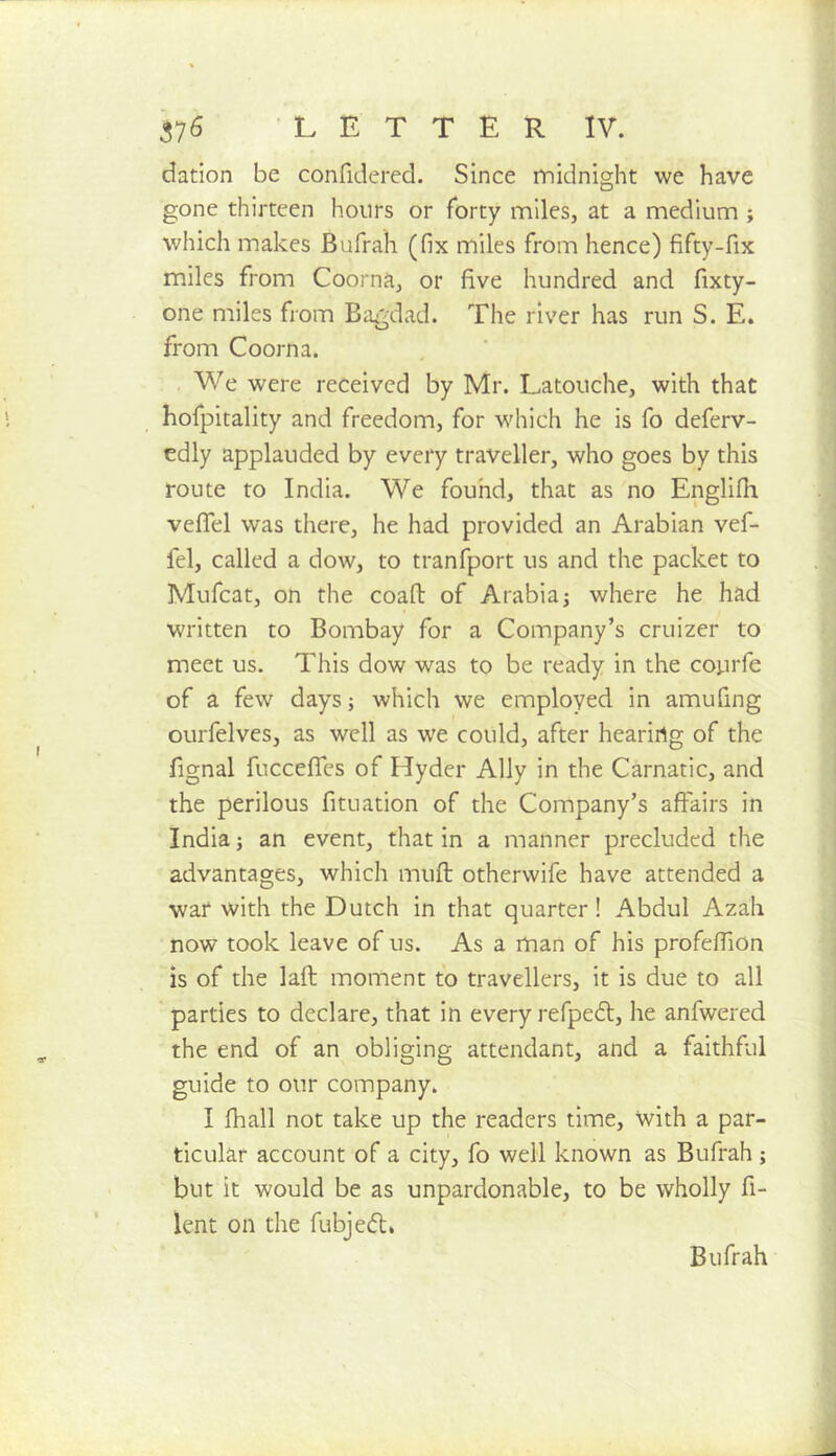 dation be confidered. Since midnight we have gone thirteen hours or forty miles, at a medium ; which makes Bufrali (fix miles from hence) fifty-fix miles from Coorna, or five hundred and fixty- one miles from Bagdad. The river has run S. E. from Coorna. , We were received by Mr. Latouche, with that hofpitality and freedom, for which he is fo deferv- edly applauded by every traveller, who goes by this route to India. We fouhd, that as no Englifh vefiTel was there, he had provided an Arabian vef- fel, called a dow, to tranfport us and the packet to Mufeat, on the coaft of Arabia j where he had written to Bombay for a Company’s cruizer to meet us. This dow was to be ready in the courfe of a few days; which we employed in amufing ourfelves, as well as we could, after hearing of the fignal fucceffes of Hyder Ally in the Carnatic, and the perilous fituation of the Company’s affairs in India; an event, that in a manner precluded the advantages, which mufl otherwife have attended a war with the Dutch in that quarter! Abdul Azah now took leave of us. As a man of his profeffion is of the lafl: moment to travellers, it is due to all parties to declare, that in every refpedf, he anfwered the end of an obliging attendant, and a faithful guide to our company. I fhall not take up the readers time, with a par- ticular account of a city, fo well known as Bufrah ; but it would be as unpardonable, to be wholly fi- lent on the fubjed, Bufrah