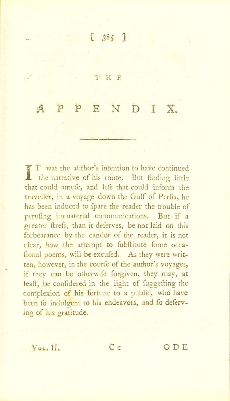 THE A P P E N D I Xo J T was the alithor’s intention to have continued the narrative of his route. But finding little that could amufe, and lefs that could Inform the traveller, in a voyage down the Gulf of Perfia, he has been induced to fpare the reader the trouble of perilling immaterial communications. But if a greater ftrefs, than It deferves, be not laid on this forbearance by the candor of the reader, it is not clear, how the attempt to fubftitute fome occa^ fional poems, will be exeufedw As they were writ- ten, however, in the courfe of the author’s voyages, if they can be otherwife forgiven, they may^ at leaft, be confidered in the light of fuggefting the complexion of his fortune to a public, who have been fo indulgent to his endeavors, and fo deferv- ing of his gratitude. C c yoL. II, ODE