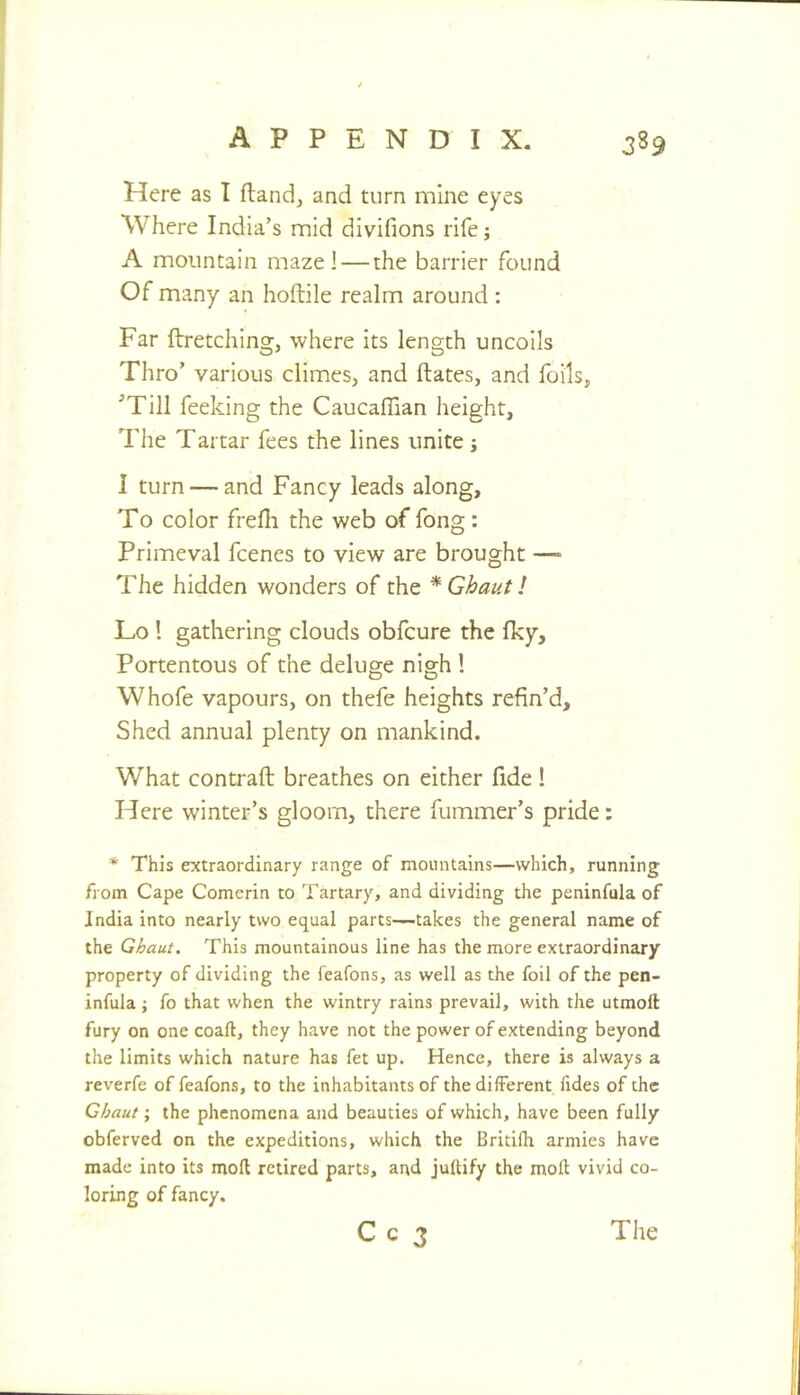 Here as I ftandj and turn mine eyes Where India’s nnid divifions rife; A mountain maze! — the barrier found Of many an hoftile realm around : Far ftretching, where its length uncoils Thro’ various climes, and ftates, and foils, ^Till feeking the Caucaflian height. The Tartar fees the lines unite j I turn — and Fancy leads along. To color frelh the web of fong: Primeval fcenes to view are brought —• The hidden wonders of the * Ghaut! Lo I gathering clouds obfcure the Iky, Portentous of the deluge nigh ! Whofe vapours, on thefe heights refin’d. Shed annual plenty on mankind. What contrail breathes on either fide! Here winter’s gloom, there fummer’s pride: * This extraordinary range of mountains—which, running from Cape Comerin to Tartary, and dividing the peninfula of India into nearly two equal parts—takes the general name of the Ghaut. This mountainous line has the more extraordinary property of dividing the feafons, as well as the foil of the pen- infula ; fo that when the wintry rains prevail, with the utmoft fury on one coaft, they have not the power of extending beyond the limits which nature has fet up. Hence, there is always a reverfe of feafons, to the inhabitants of thedilferent fides of the Ghaut; the phenomena and beauties of which, have been fully obferved on the expeditions, which the Britifh armies have made into its molt retired parts, and juftify the moll vivid co- loring of fancy.