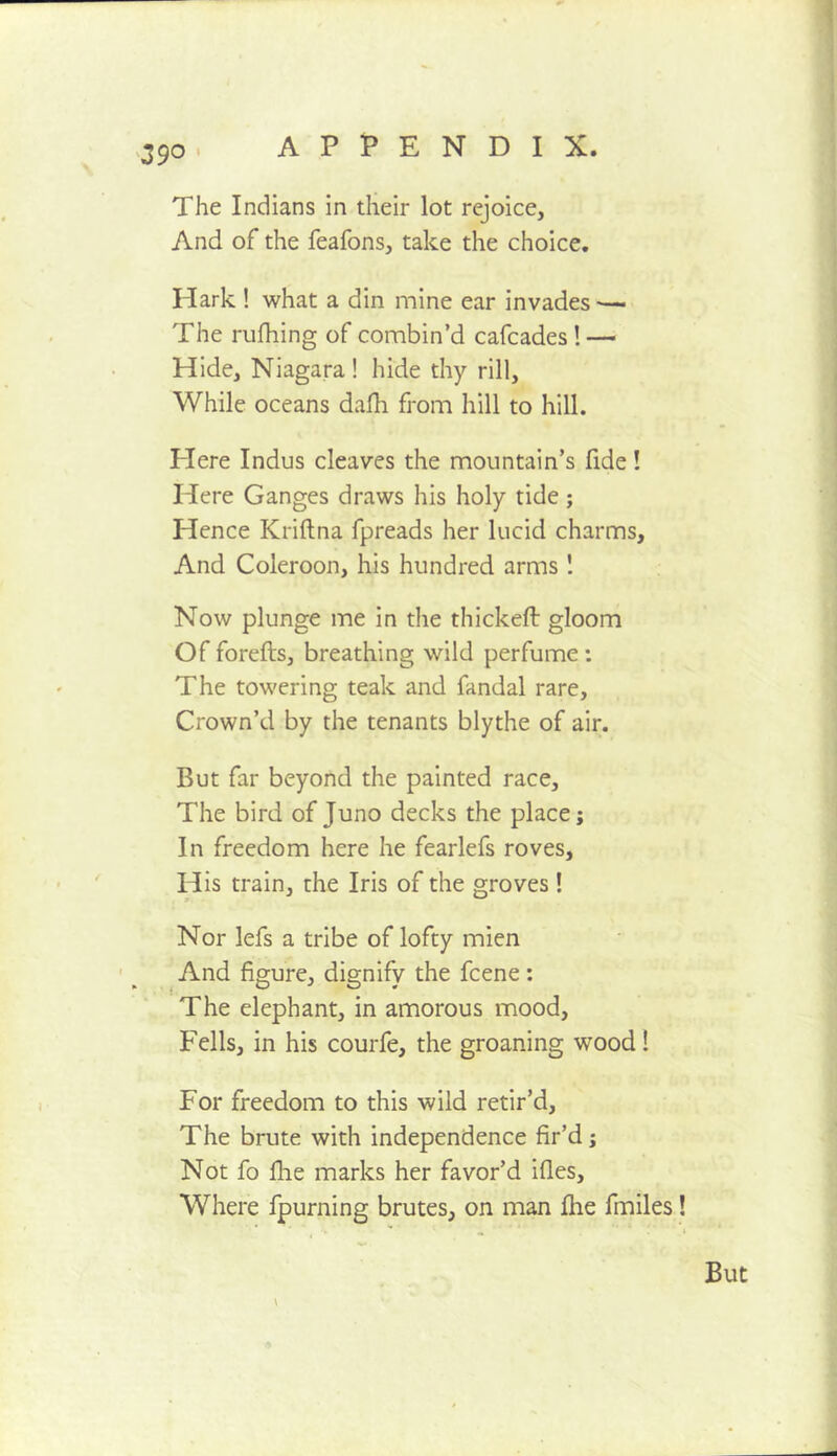 I 39^ The Indians in their lot rejoice. And of the feafons, take the choice. Hark ! what a din mine ear invades The rtifliing of combin’d cafcades ! — Hide, Niagara ! hide thy rill. While oceans dafh from hill to hill. Here Indus cleaves the mountain’s fide! Here Ganges draws his holy tide; Hence Kriftna fpreads her lucid charms. And Coleroon, his hundred arms ! Now plunge me in the thickeft gloom Of forefts, breathing wild perfume: The towering teak and fandal rare. Crown’d by the tenants blythe of air. But far beyond the painted race. The bird of Juno decks the place; In freedom here he fearlefs roves. His train, the Iris of the groves ! Nor lefs a tribe of lofty mien And figure, dignify the fcene: The elephant, in amorous mood. Fells, in his courfe, the groaning wood! For freedom to this wild retir’d. The brute with independence fir’d; Not fo fhe marks her favor’d ifles. Where fpurning brutes, on man fhe fmiles!