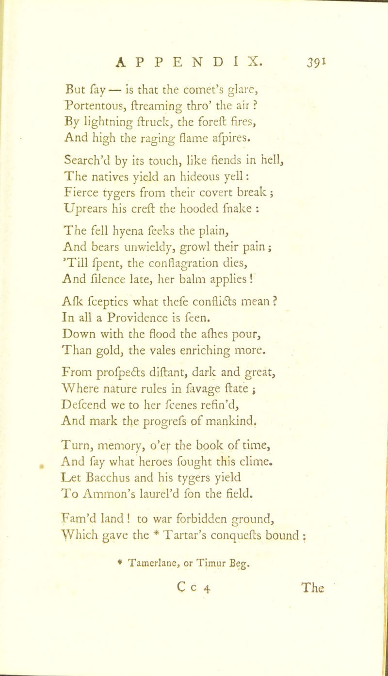 But fay— is that the comet’s glare. Portentous, ftreaming thro’ the air ? By lightning ftruck, the foreft fires. And high the raging flame afpires. Search’d by its touch, like fiends in hell. The natives yield an hideous yell: Fierce tygers from their covert break; Uprears his creft the hooded fnake ; The fell hyena feeks the plain. And bears unwieldy, growl their pain; ’Till fpent, the conflagration dies. And filence late, her balm applies! Afk fceptics what thefe conflicts mean ? In all a Providence is feen. Down with the flood the afhes pour. Than gold, the vales enriching more. From profpedts diflant, dark and great. Where nature rules in favage ftate j Defcend we to her fcenes refin’d. And mark the progrefs of mankind. Turn, memory, o’er the book of time. And fay what heroes fought this clime. Let Bacchus and his tygers yield To Ammon’s laurel’d fon the field. Fam’d land ! to war forbidden ground. Which gave the * Tartar’s conquefls bound ; ♦ Tamerlane, or Timur Beg. C c 4 The