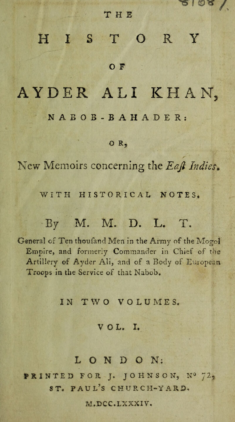 THE HISTORY O F AYDER ALI KHAN, NABOB- BAHADER: O R, New Memoirs concerning the Eafi Indies^ WITH HISTORICAL NOTES. By M. M. D. L. T. General of Ten thoufand Men in the Army of the Mogol Empire, and formerly Commander in Chief of tiie Artillery of Ayder Ali, and of a Body of European Troops in the Service of that Nabob, IN TWO VOLUMES, VOL. I. LONDON; PRINTED FOR J. JOHNSON, N» 72, ST, Paul’s church-yard. M.DCC.LXXXIV,