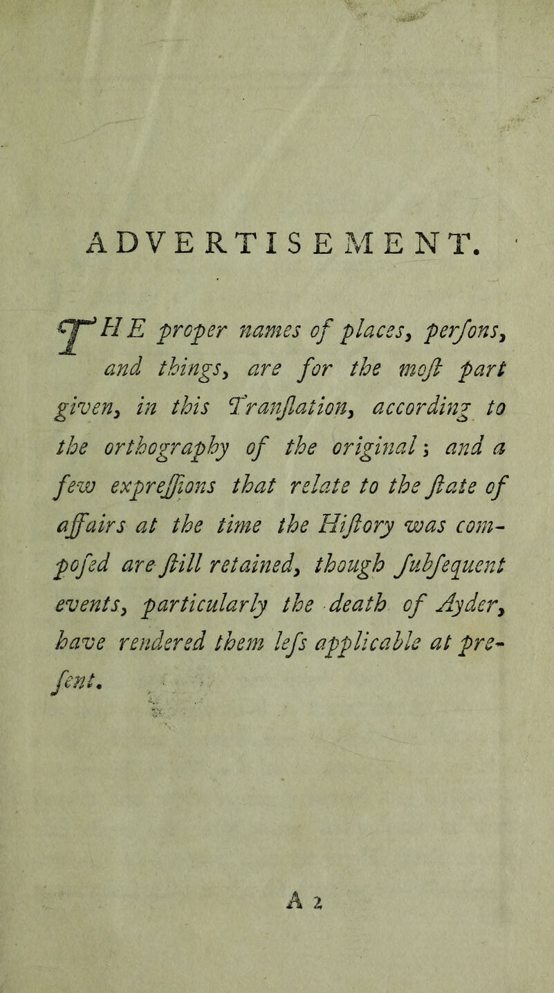 ADVERTISEMENT. ' proper names of places^ perfonSy and things y are for the moft part giveny in this ^'ranflatioUy according to the orthography of the original \ and a few exprejfions that relate to the fate of affairs at the time the Hiftory was com^ pofed are ftill retainedy though JuhJequent events y particularly the death of Ay dery have rendered them lefs applicable at pre^ fent, ^ ^ • A z