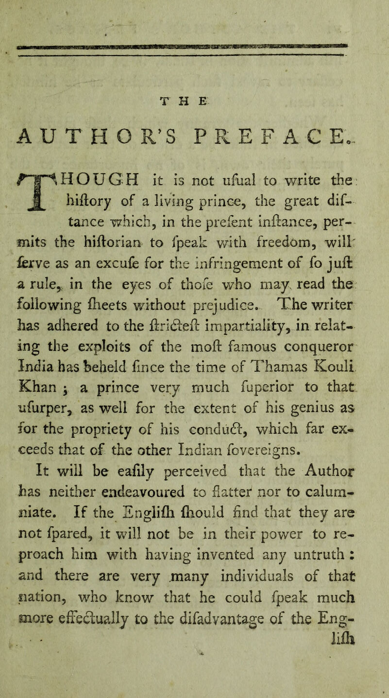 A U T H O R’S P R E F A C E,, Tl HOUG H it is not ufual to write the hiftory of a living prince, the great dif- tance which, in the prefent inftance, per- mits the hiftorian to fpeak with freedom, will' ferve as an excufe for the infringement of fo juft a rule, in the eyes of thofe who may. read the following ftieets without prejudice. The writer has adhered to the ftridteft impartiality, in relat- ing the exploits of the moft famous conqueror India has beheld fince the time of Thamas Kouli Khan ^ a prince very much fuperior to that ufurper, as well for the extent of his genius as for the propriety of his condüdf, which far ex- ceeds that of the other Indian fovereigns. It will be eafily perceived that the Author has neither endeavoured to flatter nor to calum- niate. If the Engiifli fliould find that they are not fpared, it will not be in their power to re- proach him with having invented any untruth : and there are very .many individuals of that nation, who know that he could fpeak much more effeclually to the difadyantage of the Eng- lilh