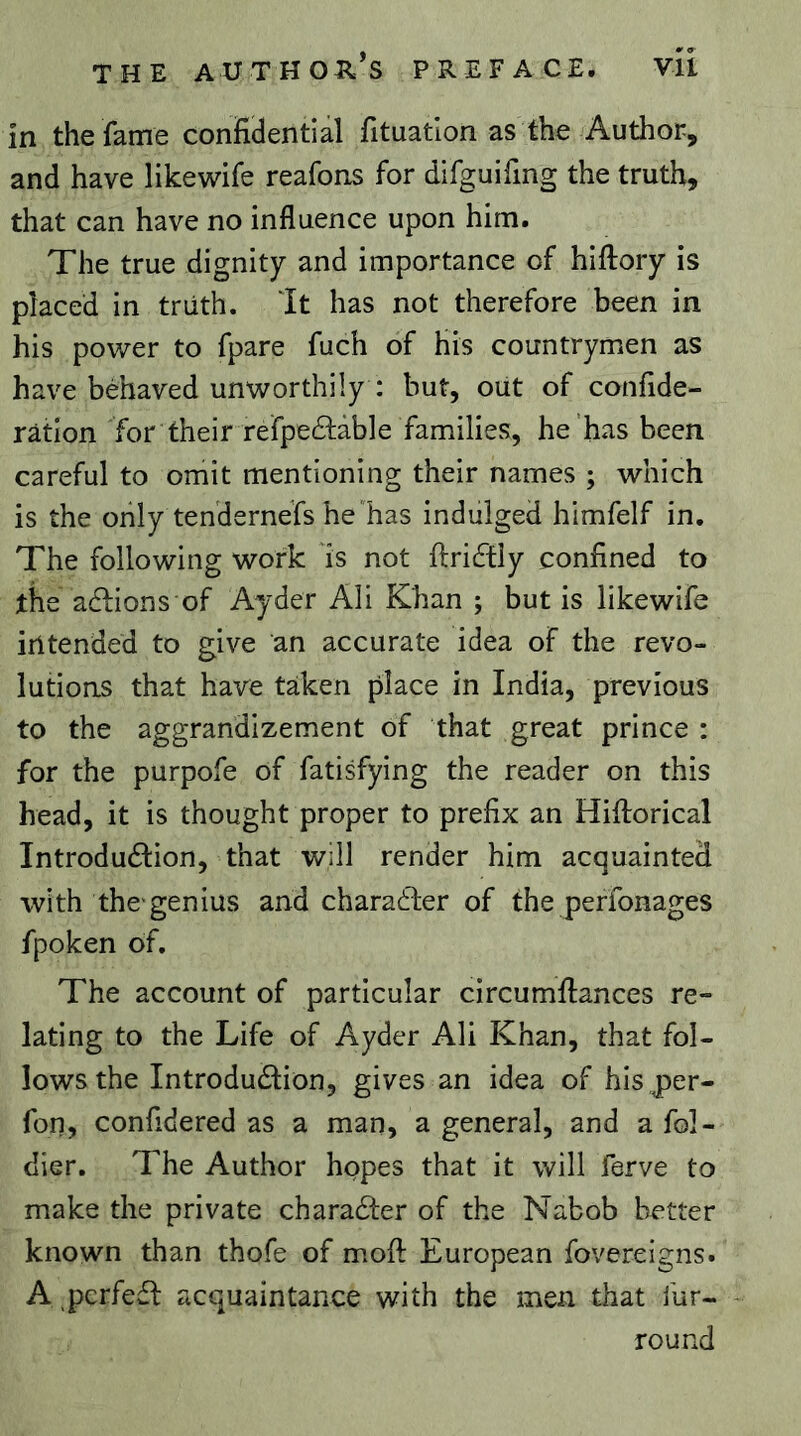 in the fame confidential fituatlon as the Author, and have likewife reafons for difguifing the truth, that can have no influence upon him. The true dignity and importance of hiilory is placed in truth. It has not therefore been in his power to fpare fuch of his countrymen as have behaved unworthily : but, out of confide- ration for their refpeâiàble families, he'has been careful to omit mentioning their names ; which is the only tendernefs he'has indulged himfelf in. The following work Is not ftriftly confined to the adfions of Ayder Ali Khan ; but is likewife iritended to give an accurate idea of the revo- lutions that have taken place in India, previous to the aggrandizement of that great prince : for the purpofe of fatisfying the reader on this head, it is thought proper to prefix an Hiftorical Introduction, that will render him acquainted with the-genius and character of the perfonages fpoken of. The account of particular circumfiances re- lating to the Life of Ayder Ali Khan, that fol- lows the Introduction, gives an idea of his per- fon, confidered as a man, a general, and a fol- dier. The Author hopes that it will ferve to make the private character of the Nabob better known than thofe of mofi: European fovereigns. A perfect acquaintance with the men that fur- round