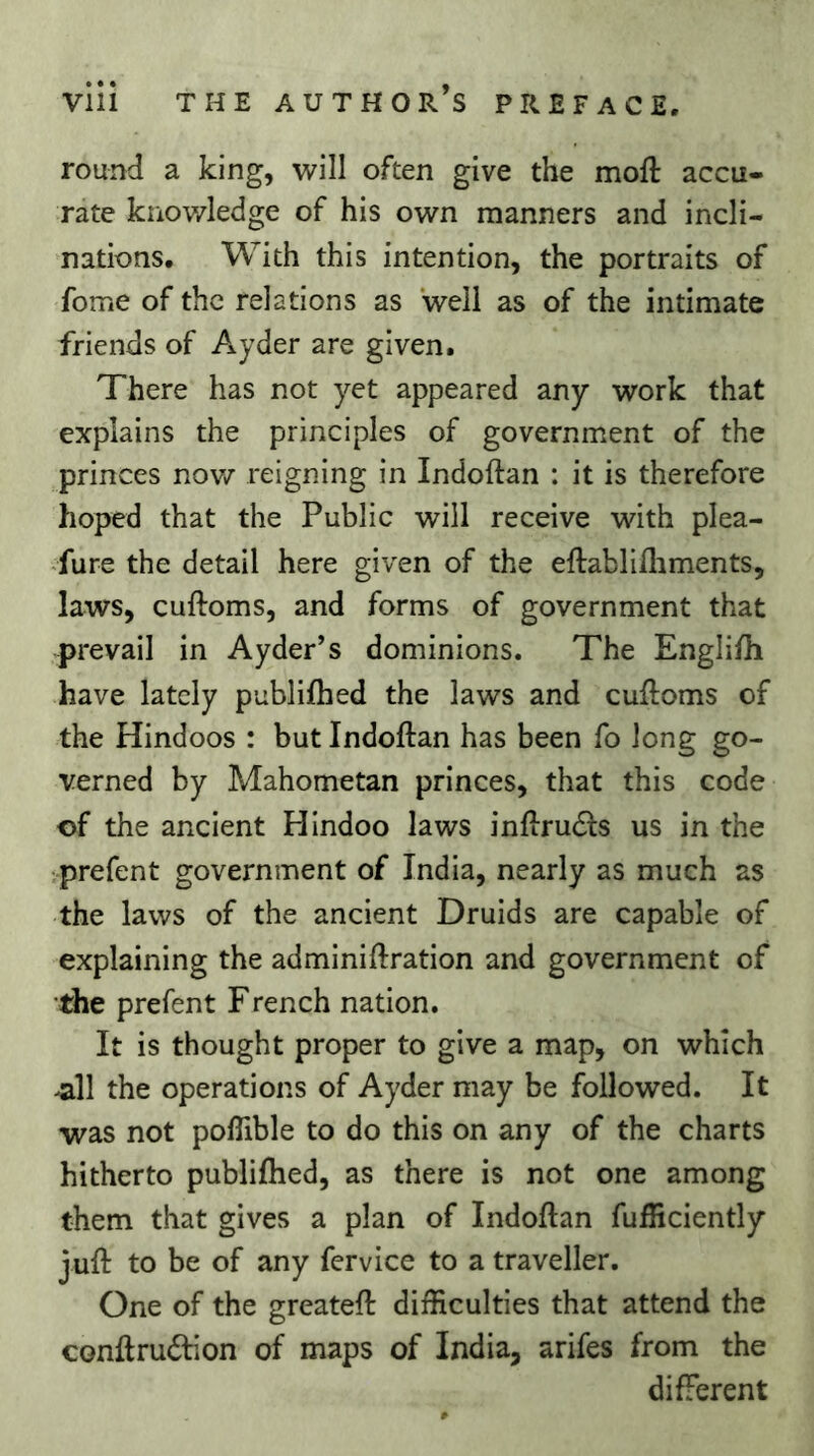 round a king, will often give the moft accu- rate knowledge of his own manners and incli- nations. With this intention, the portraits of fome of the relations as well as of the intimate friends of Ayder are given. There has not yet appeared any work that explains the principles of government of the princes nov/ reigning in Indoftan : it is therefore hoped that the Public will receive with plea- -fure the detail here given of the eftablifliments, laws, cuftoms, and forms of government that prevail in Ayder’s dominions. The Engli/h have lately publilhed the laws and cuftoms of the Hindoos : but Indoftan has been fo long go- verned by Mahometan princes, that this code of the ancient Hindoo laws inftrucfts us in the •prefent government of India, nearly as much as the laws of the ancient Druids are capable of explaining the adminiftration and government of •the prefent French nation. It is thought proper to give a map, on which ^11 the operations of Ayder may be followed. It was not poffible to do this on any of the charts hitherto publiftied, as there is not one among them that gives a plan of Indoftan fulHciently juft to be of any fervice to a traveller. One of the greateft difficulties that attend the conftrudlion of maps of India, arifes from the different