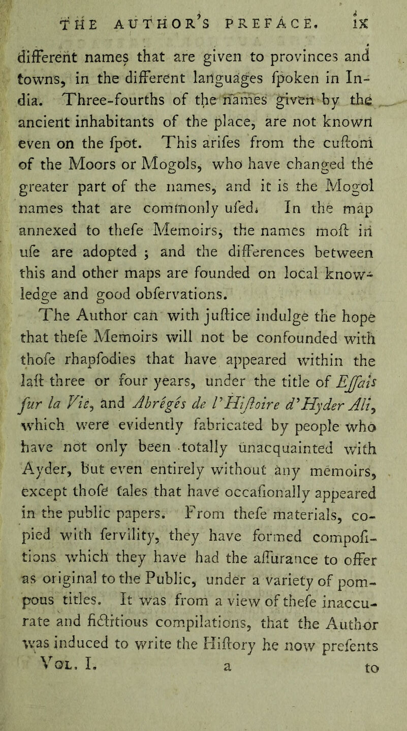 different names that are given to provinces and towns, in the different languages fpoken in In- dia. Three-fourths of the names given by thé ancient inhabitants of the place, are not knowri even on the fpot. This arifes from the cuftorri of the Moors or Mogols, who have changed the greater part of the names, and it is the Mogol names that are commonly ufed* In the map annexed to thefe Memoirsj the names mofî: iri ufe are adopted ; and the differences between this and other maps are founded on local know- ledge and good obfervations. The Author can with juftice indulge the hope that thefe Memoirs will not be confounded with thofe rhapfodies that have appeared within the laft three or four years, under the title of EJfaU fur la TtV, and Abrégés de PHiJloire d'Hyder AH^ which were evidently fabricated by people who have not only been totally Unacquainted with Ayder, but even entirely without any memoirs, except thofe tales that have occafionally appeared in the public papers. From thefe materials, co- pied with fervility, they have formed compor- tions w’hich they have had the affurance to offer as original to the Public, under a variety of pom- pous titles. It was from a view of thefe inaccu- rate and fidlrtious com.pilatioiis, that the Author was induced to write the Hiftory he now prefents \ OL, I, a to