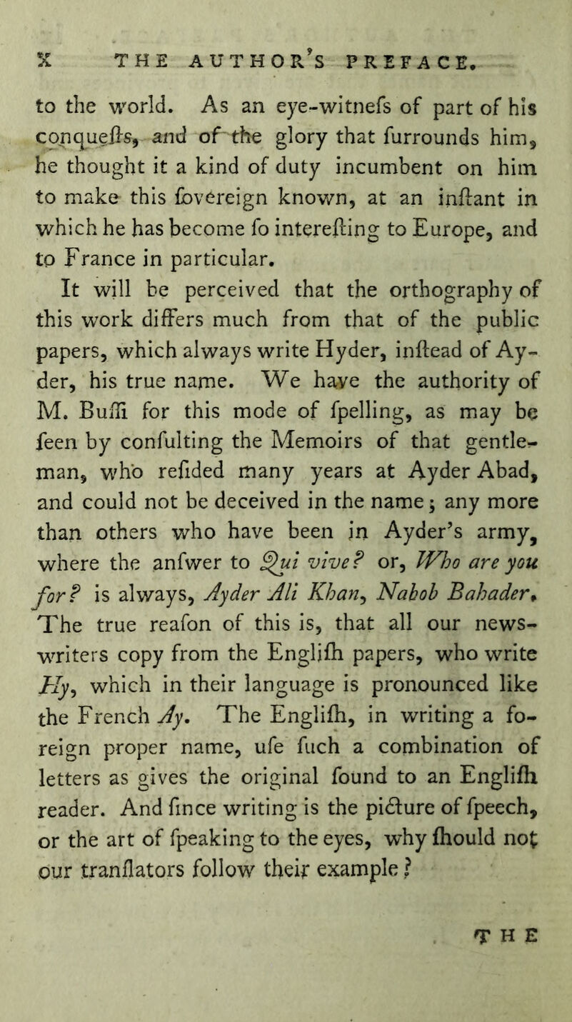 to the world. As an eye-witnefs of part of his conquelfs, and of the glory that furrounds him, he thought it a kind of duty incumbent on him to make this fovereign known, at an inftant in which he has become fo intereiling to Europe, and to France in particular. It will be perceived that the orthography of this work differs much from that of the public papers, which always write Hyder, inftead of Ay- der, his true narne. We have the authority of M. BuiTi for this mode of fpelling, as may be feen by confulting the Memoirs of that gentle- man, who refided many years at Ayder Abad, and could not be deceived in the name ; any more than others who have been in Ayder’s army, where the anfwer to vive? or. Who are you for? is always, Ayder AU Khan^ Nabob Bahader^ The true reafon of this is, that all our news- writers copy from the Englifh papers, who write Hy^ which in their language is pronounced like the French Ay, The Englifh, in writing a fo- reign proper name, ufe fuch a combination of letters as gives the original found to an Englifh reader. And fin ce writing is the pidure of fpeech, or the art of fpeaking to the eyes, why fhould not our tranflators follow theh example ? THE