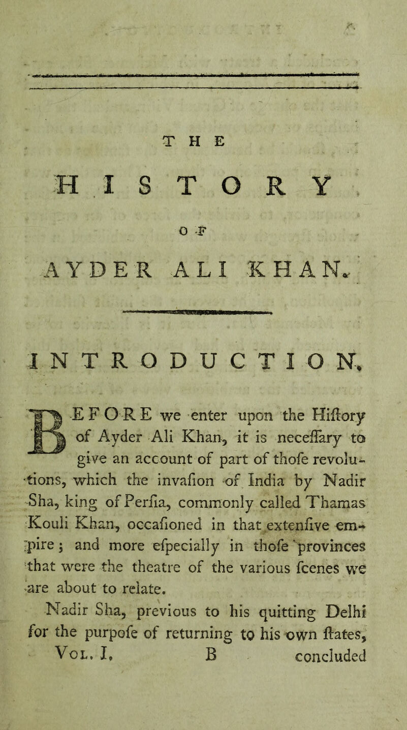 HISTORY O T AYDER ALI R H A N. INTRODUCTION. Before we enter upon the Hiftory of Ayder Ali Khan, it is necefTary to give an account of part of thofe revolu- tions, which the invafion of India by Nadir Sha, king of Perfia, commonly called Tharaas Kouli Khan, occafioned in that extendve em- pire ; and more efpecially in thofe ‘provinces that were the theatre of the various fcenes we ^are about to relate. Nadir Sha, previous to his quitting Delhi for the purpofe of returning to his own ftates, VoL, I, B concluded