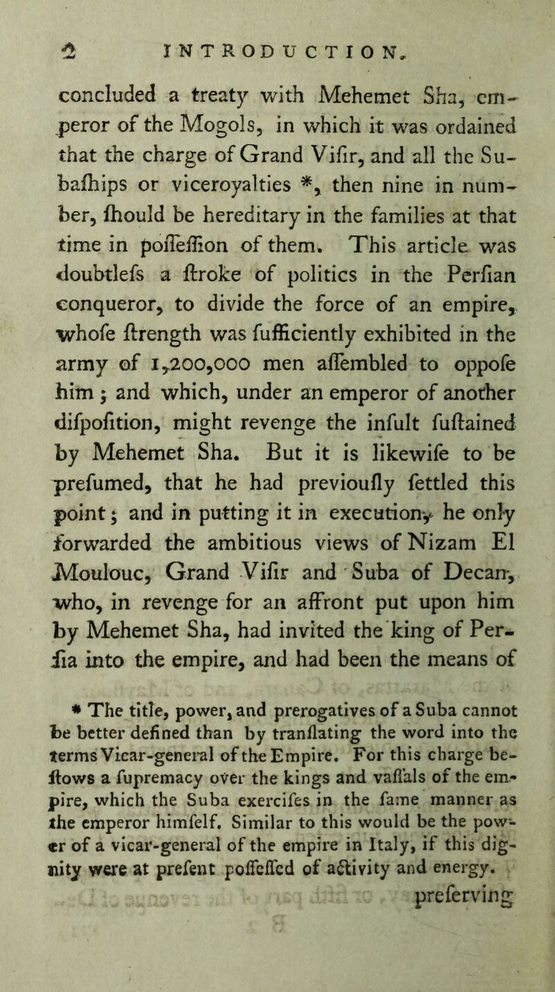 concluded a treaty with Mehemet Sha, em- peror of the Mogols, in which it was ordained that the charge of Grand Vifir, and all the Su- bafhips or viceroyalties then nine in num- ber, fhould be hereditary in the families at that time in poiTeffion of them. This article was iloubtlefs a ftroke of politics in the Perfian conqueror, to divide the force of an empire, whofe ftrength was fufficiently exhibited in the army of 1,200,000 men affembled to oppofe him ; and which, under an emperor of another difpofition, might revenge the infult fuftained by Mehemet Sha. But it is likewife to be prefumed, that he had previoufly fettled this point ; and in putting it in execution^ he only forwarded the ambitious views of Nizam El Moulouc, Grand Vifir and Suba of Decan-, •who, in revenge for an affront put upon him by Mehemet Sha, had invited the king of Per- fia into the empire, and had been the means of * The title, power, and prerogatives of a Suba cannot be better defined than by tranflating the word into the terms Vicar-genei-al of the Empire. For this charge be- llows a fupremacy over the kings and vaflals of the em- pire, which the Suba exercifes in the fame manner as the emperor himfelf. Similar to this would be the pow- er of a vicar-general of the empire in Italy, if this dig- nity were at prefent polTeffcd of aflivity and energy. preferving