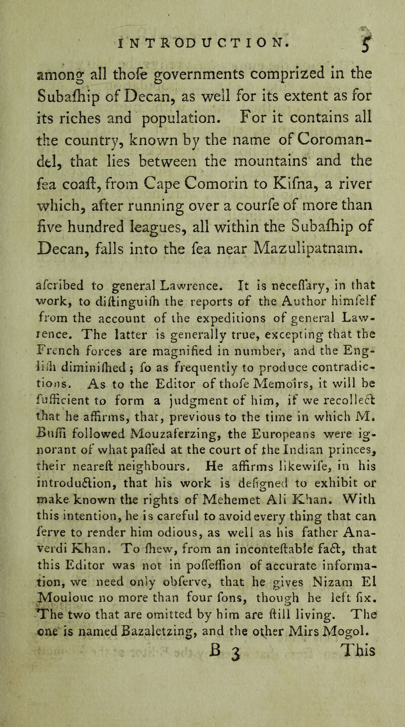 among all thofe governments comprized in the Subafhip of Decan, as well for its extent as for its riches and population. For it contains all the country, known by the name of Coroman- del, that lies between the mountains and the fea coaft, from Cape Comorin to Kifna, a river which, after running over a courfe of more than five hundred leagues, all within the Suballiip of Decan, falls into the fea near Mazulipatnam, afcribed to general Lawrence. It is neceflary, in that work, to diftinguifli the reports of the Author himlelf from the account of the expeditions of general Law- rence. The latter is generally true, excepting that the French forces are magnified in number, and the Eng- liih diminifhedi fo as frequently to produce contradic- tions. As to the Editor of thofe Memoirs, it will be fufficient to form a judgment of him, if we recollect that he affirms, that, previous to the time in which M. Buffi followed Mouzaferzing, the Europeans were ig- norant of wliatpafled at the court of the Indian princes, their neareft neighbours. He affirms likewile, in his introduction, that his work is defigned to exhibit or make known tlie rights of Mehemet Ali Khan. With this intention, he is careful to avoid every thing that can ferve to render him odious, as well as his father Ana- verdi Khan. To fhew, from an inconteftable fadt, that this Editor was not in poffeffion of accurate informa- tion, we need only obferve, that he gives Nizam El Moulouc no more than four fons, though he left fix. The two that are omitted by him are ftill living. The one is named Bazaletzing, and the other MirsMogol.