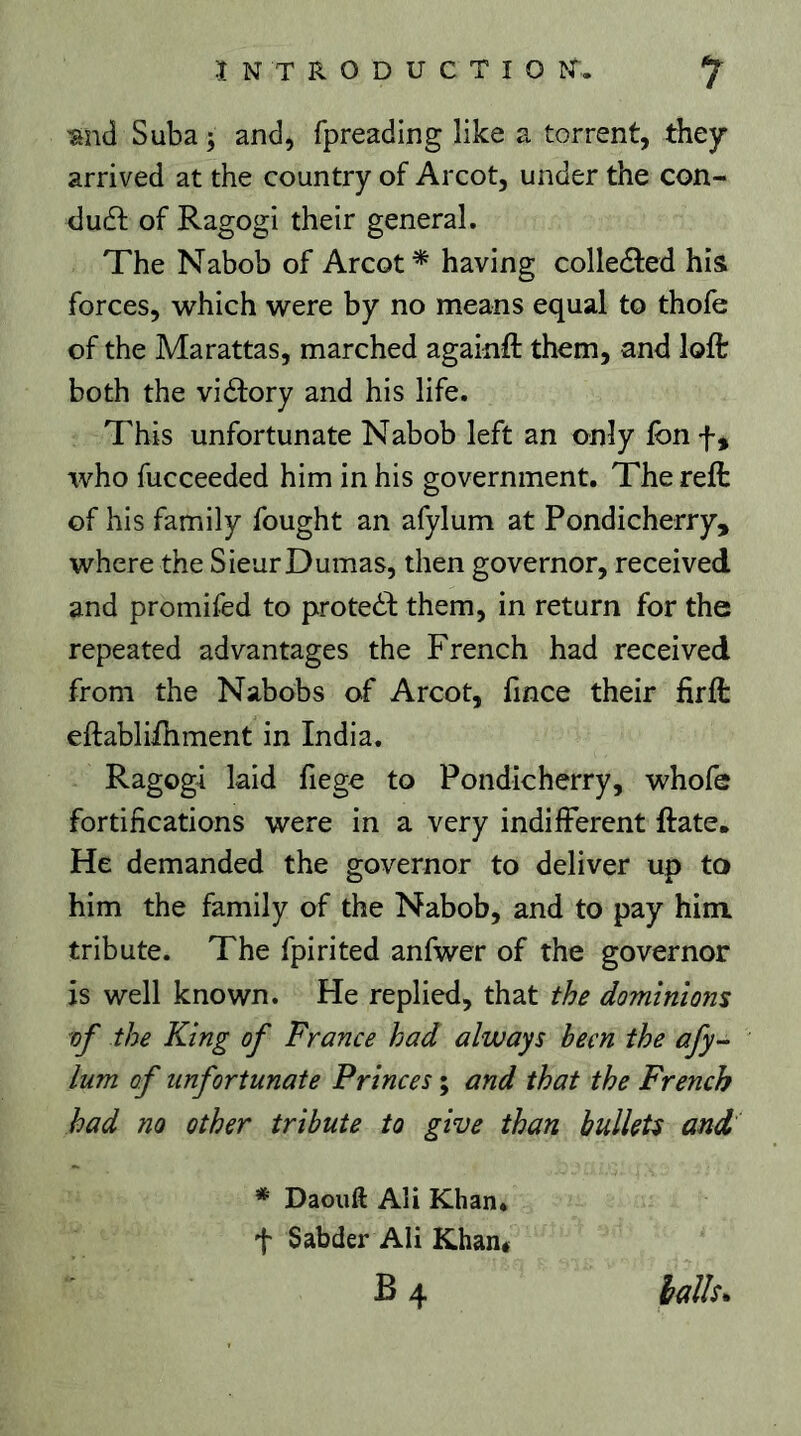 mà Suba y and, fpreading like a torrent, they arrived at the country of Arcot, under the con- du(fl; of Ragogi their general. The Nabob of Arcot* having colledfed his forces, which were by no means equal to thofe of the Marattas, marched againfl: them, and loft both the viéfory and his life. This unfortunate Nabob left an only Ibn f, who fucceeded him in his government. The reft of his family fought an afylum at Pondicherry, where the SieurDumas, then governor, received and promifed to proteèb them, in return for the repeated advantages the French had received from the Nabobs of Arcot, fince their fir ft eftablifhment in India. Ragogi laid fiege to Pondicherry, whofe fortifications were in a very indifferent ftate. He demanded the governor to deliver up to him the family of the Nabob, and to pay him tribute. The fpirited anfwer of the governor is well known. He replied, that the dominions of the King of France had always been the afy- lum of unfortunate Princes ; and that the French had no other tribute to give than bullets and * Daouft Ali Khan, t Sabder Ali Khan* B4 halh.