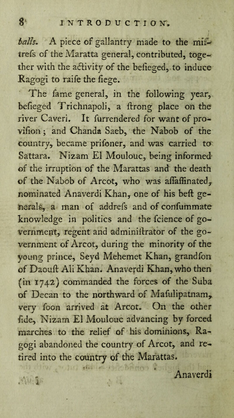 balls. A piece of gallantry made to the mit^ trefs of the A4aratta general, contributed, toge- ther with the adfivity of the befiegedj.to induce Ragogi to raife the fiege. The fame general, in the following year, befieged Trichnapoli, a lirong place on the river Caveri. It furrendered for want of pro- vifion ; and Chanda Saeb, the Nabob of the country, became prifoner, and was carried to Sattara. Nizam El Moulouc, being informed of the irruption of the Marattas and the death of the Nabob of Arcot, who v/as affaffinated, nominated Anaverdi Khan, one of his beft ge- nerals, a man of addrefs and of confummate knowledge in politics and the fcience of go- vernment, regent and adminiltrator of the go- vernment of Arcot, during the minority of the young prince, Seyd Mehemet Khan, grandfoii of Daouft Ali Khan. Anaverdi Khan, who then (in 1742) commanded the forces of the Suba of Decan to the northward of Mafulipatnam, very foon arrived at Arcot. On the other fide, Nizam El Moulouc advancing by forced marches to the relief of his dominions, Ra- gogi abandoned the country of Arcot, and re- tired into the country of the Marattas. , - Anaverdi