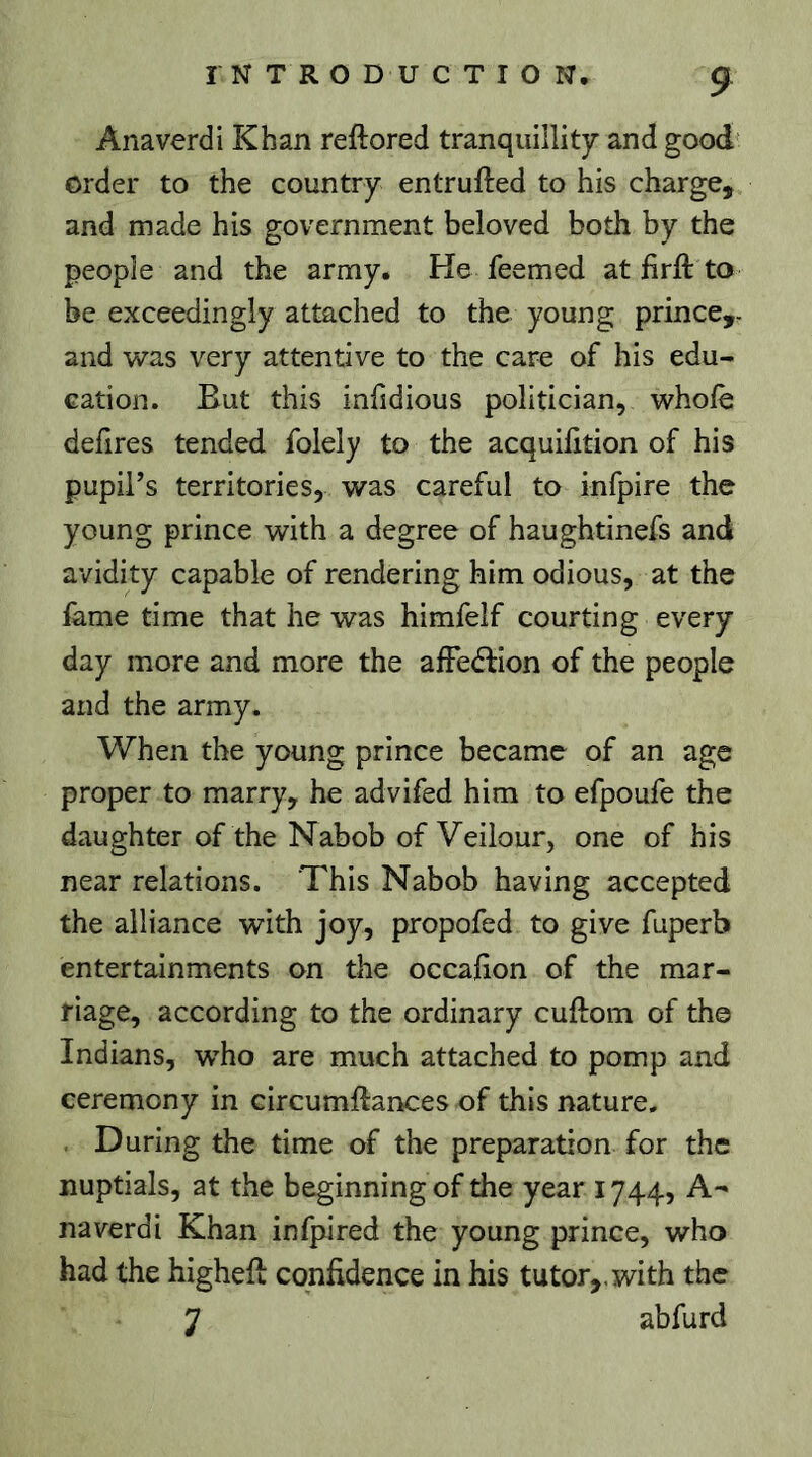 Anaverdi Khan reftored tranquillity and good order to the country entrufted to his charge, and made his government beloved both by the people and the army. He feemed at fir ft to be exceedingly attached to the young prince,- and was very attentive to the care of his edu- cation. But this infidious politician, whole delires tended folely to the acquilition of his pupil’s territories, was careful to infpire the young prince with a degree of haughtinefs and avidity capable of rendering him odious, at the fame time that he was himfelf courting every day more and more the afFeéfion of the people and the army. When the young prince became of an age proper to marry, he advifed him to efpoufe the daughter of the Nabob of Veilour, one of his near relations. This Nabob having accepted the alliance with joy, propofed to give fuperb entertainments on the occalion of the mar- riage, according to the ordinary cuftom of the Indians, who are much attached to pomp and ceremony in circumftances of this nature. During the time of the preparation for the nuptials, at the beginning of the year 1744, A- naverdi Khan infpired the young prince, who had the higheft confidence in his tutor,, with the 7 abfurd