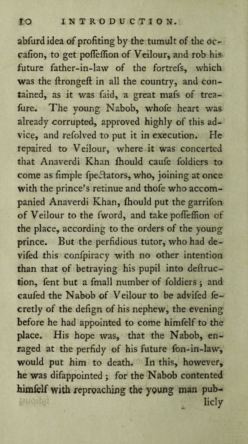 abfurd idea of profiting by the tumult of the oc- cafiion, to get poflèfiion of Veilour, and rob his future father-in-law of the fortrefs, which was the ftrongeft in all the country, and con- tained, as it was faid, a great mafs of trea- fure. The young Nabob, whofe heart was already corrupted, approved highly of this ad- vice, and refolved to put it in execution. He repaired to Veilour, where it was concerted that Anaverdi Khan ihould caufe foldiers to come as fimple fpedlators, who, joining at once with the prince’s retinue and thofe who accom- panied Anaverdi Khan, fhould put the garrifon of Veilour to the fword, and take polTefiion of the place, according to the orders of the young prince. But the perfidious tutor, who had de- vifed this confpiracy with no other intention than that of betraying his pupil into deftruc- tion, fent but a fmall number of foldiers ; and caufed the Nabob of Veilour to be advifed fe- cretly of the defign of his nephew, the evening before he had appointed to come himfelf to the place. His hope was, that the Nabob, en- raged at the perfidy of his future fon-in-Iaw, would put him to death. In this, however, he was difappointed ; for the Nabob contented himielf with reproaching the young man pub- licly