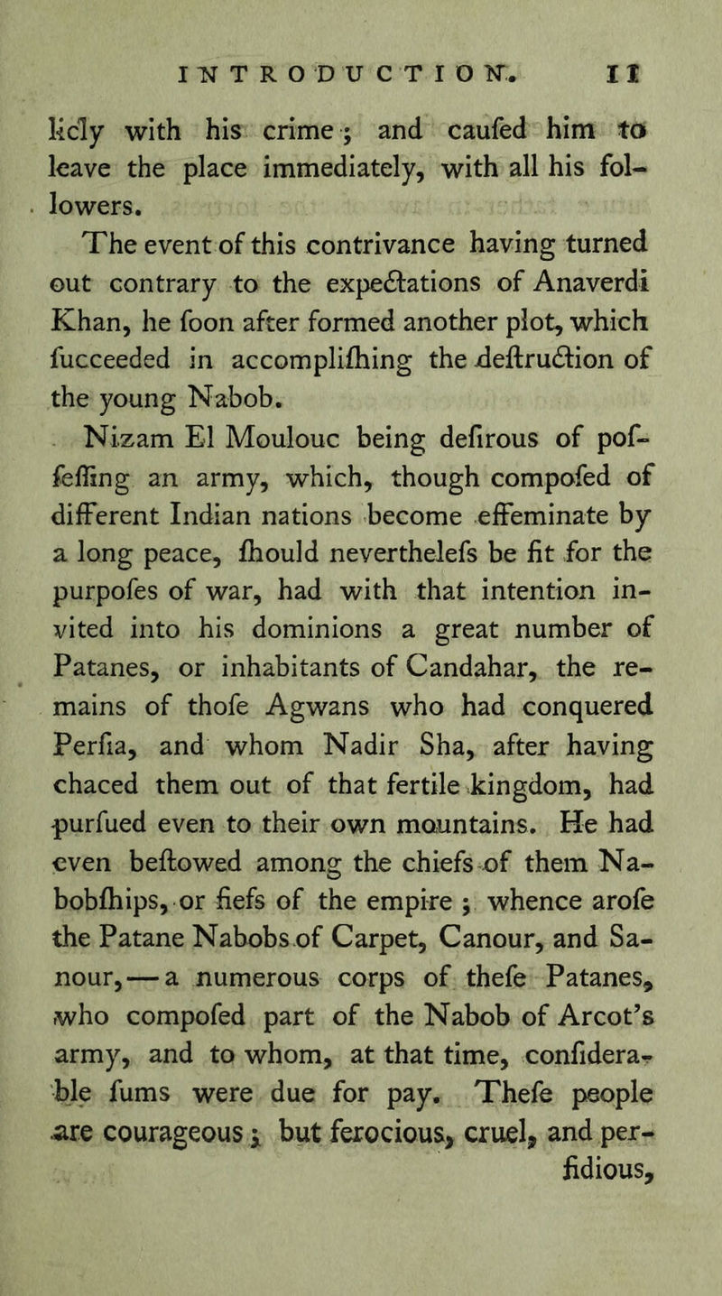 Kdy with his crime ; and caufed him to leave the place immediately, with all his fol- lowers. The event of this contrivance having turned out contrary to the expedations of Anaverdi Khan, he foon after formed another plot, which fucceeded in accomplifhing the xieftrudion of the young Nabob. Nizam El Moulouc being defirous of pof« feffing an army, which, though compofed of different Indian nations become effeminate by a long peace, fhould neverthelefs be fit for the purpofes of war, had with that intention in- vited into his dominions a great number of Patanes, or inhabitants of Candahar, the re- mains of thofe Agwans who had conquered Perfia, and whom Nadir Sha, after having chaced them out of that fertile kingdom, had purfued even to their own mountains. He had even bellowed among the chiefs of them Na- bobfhips, or fiefs of the empire ; whence arofe the Patane Nabobs of Carpet, Canour, and Sa- nour, — a numerous corps of thefe Patanes, who compofed part of the Nabob of Arcot’s army, and to whom, at that time, confidera- ble fums were due for pay. Thefe people are courageous ; but ferocious, cruel, and per- fidious.