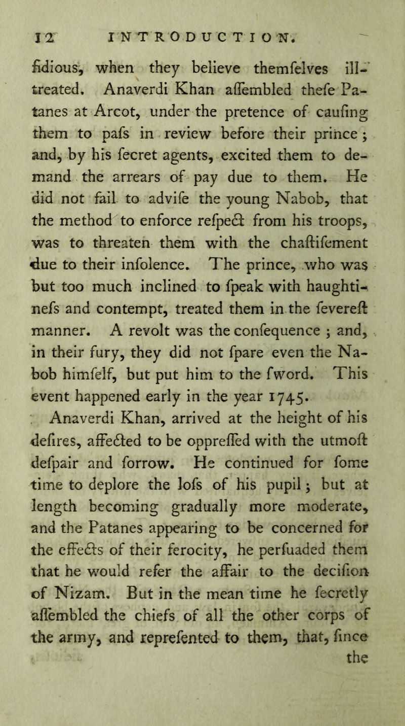 fwlious, when they believe themfelves ilî- treated. Anaverdi Khan aflembled thefe Pa- tanes at Arcot, under the pretence of caufing them to pafs in review before their prince ; and, by his fecret agents, excited them to de- mand the arrears of pay due to them. He did not fail to advife the young Nabob, that the method'^to enforce refpedi from his troops, was to threaten them with the chaftifement due to their infolence. The prince, who was but too much inclined to fpeak with haughti- nefs and contempt, treated them in the fevereft manner. A revolt was the confequence ; and, in their fury, they did not fpare even the Na- bob himfelf, but put him to the fword. This event happened early in the year 1745. Anaverdi Khan, arrived at the height of his defires, afFedled to be opprefTed with the utmoft defpair and forrow. He continued for fome time to deplore the lofs of his pupil ; but at length becoming gradually more moderate, and the Patanes appearing to be concerned for the effets of their ferocity, he perfuaded them that he would refer the affair to the decifion of Nizam, But in the mean time he fecrctly aflembled the chiefs of all the other corps of the army, and reprefented to them, that, fmce the