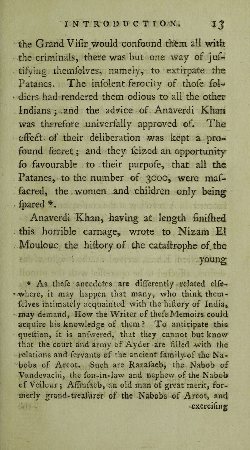 the Grand Vifir would confound them all with the criminals, there was but one way of juf- tifying themfelves, namely, to extirpate the Patanes. The infoient ferocity of thofe fol- < diets had rendered them odious to all the other Indians;.and the advice of Anaverdi Khan was therefore univerfally approved of. The efFect of their deliberation was kept a pro- found fecret ; and they feized an opportunity^ fo favourable to their purpofe, that all the Patanes, to the number of 3000, were maf- facred, the ..women and children only being fpared Anaverdi Khan, having at length finifhed this horrible carnage, wrote to Nizam EÎ Moulouc the hiilory of the cataftrophe of the young * As thefe anecdotes are differently related elfe- ” where, it may happen that many, who think them- felves intimately acquainted with the hiftory of India, may demand, How the Writer of thefe Memoirs could acquire his knowledge of them? To anticipate this queftion, it is anfwered, that they cannot but know that the court and army of Aycler are filled with the relations and fervants of the ancient family-cf the Na- bobs of Arcot. Such are Razafaeb, the Nabob of Vandevachi, the fon-in-law and nephew of the Nabob cf Veilour ; Affinfaeb, an old man of great merit, for- merly grand-treafurer of the Nabobs of Arcot, and oxerciling