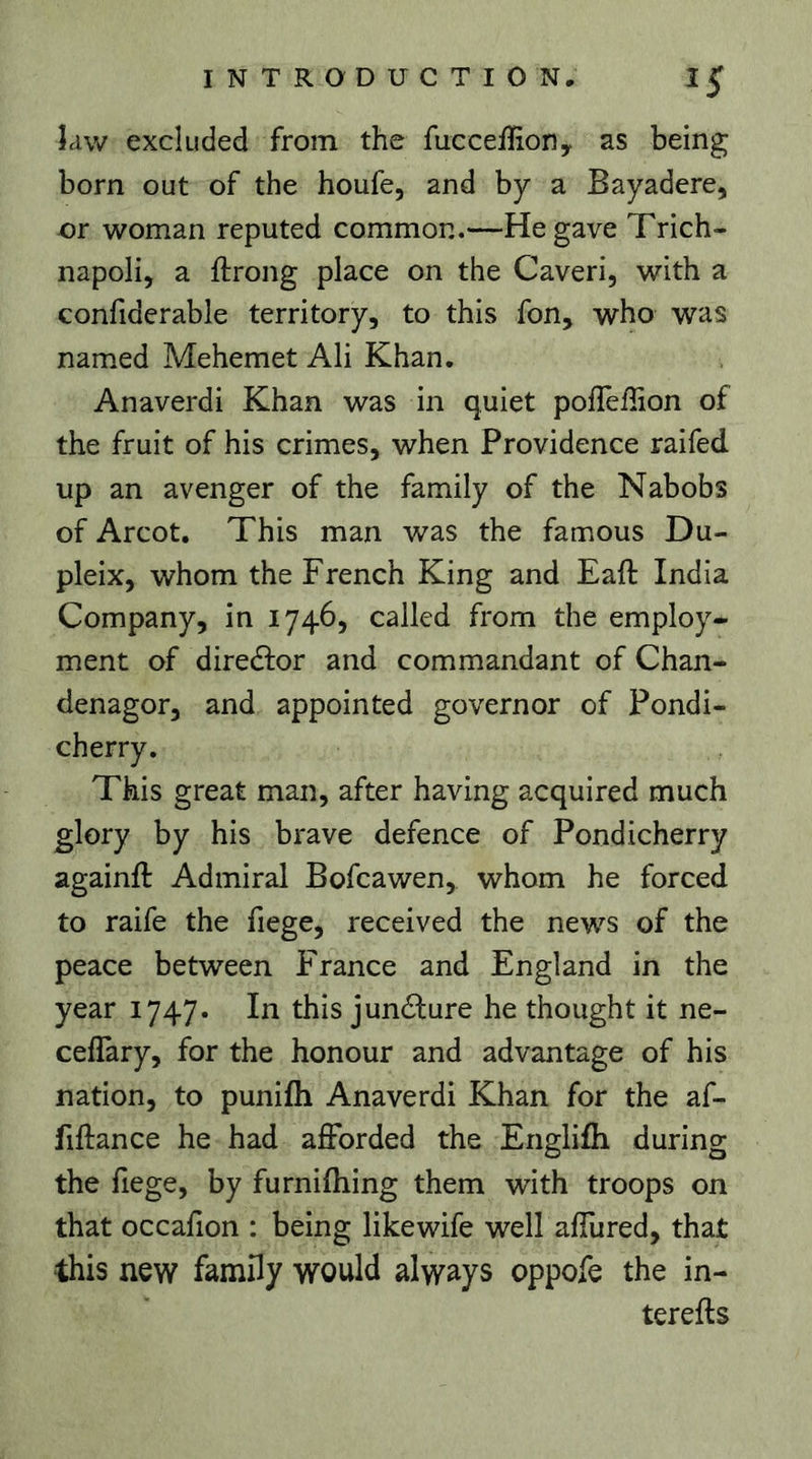 îaw excluded from the fuccefRoriy as being born out of the houfe, and by a Bayadere, or woman reputed common.—He gave Trich- napoli, a ftrong place on the Caveri, with a confiderable territory, to this fon, who was named Mehemet Ali Khan. Anaverdi Khan was in quiet polTellion of the fruit of his crimes, when Providence raifed up an avenger of the family of the Nabobs of Arcot. This man was the famous Du- pleix, whom the French King and Eaft India Company, in 1746, called from the employ- ment of diredlor and commandant of Chan- denagor, and appointed governor of Pondi- Tkis great man, after having acquired much glory by his brave defence of Pondicherry againft Admiral Bofcawen, whom he forced to raife the fiege, received the news of the peace between France and England in the year 1747. In this junélure he thought it ne- ceflary, for the honour and advantage of his nation, to punifli Anaverdi Khan for the af- fiftance he had afforded the Englifh during the fiege, by furnilhing them with troops on that occahon : being likewife well affured, that this new family would always oppofe the in- terefts