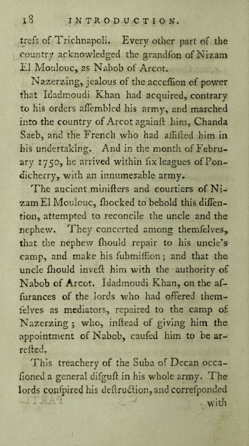 iS iNTRODaCTIOxV, trefs of Trichnapcli. Every other part of the country acknowledged the grandfon of Nizam El Moulouc^ as Nabob of Arcot. Nazerzing, jealous of the accelTion of povv^er that Idadmoudi Khan had acquired, contrary to his orders aflemblcd his army, and marched into the country of Arcot againft him, Chanda Saeb, and the French who had alTilred him in his undertaking. And in the month of Febru- ary 1750, he arrived within fix leagues of Pon- dicherry, with an innumerable army. The ancient minifters and courtiers of Ni- zam El Moulouc, fliocked to behold this diflen- tion, attempted to reconcile the uncle and the nephev/. They concerted among themifelves, that the nephew fhould repair to his uncle’s camp, and make his fubmiffion ; and that the uncle fhould invefl him with the authority of Nabob of Arcot. Idadmoudi Khan, on the af- furances of the lords who had offered them- felves as mediators, repaired to the camp of Nazerzing ; wlio, inftead of giving him the. appointment of Nabob, caufed him to be ar- relfed. This treachery of the Suba of Decan occa- fioned a general difguft in his whole army. The lords confpired his deilrudion,and correfponded - ' ■ - witih