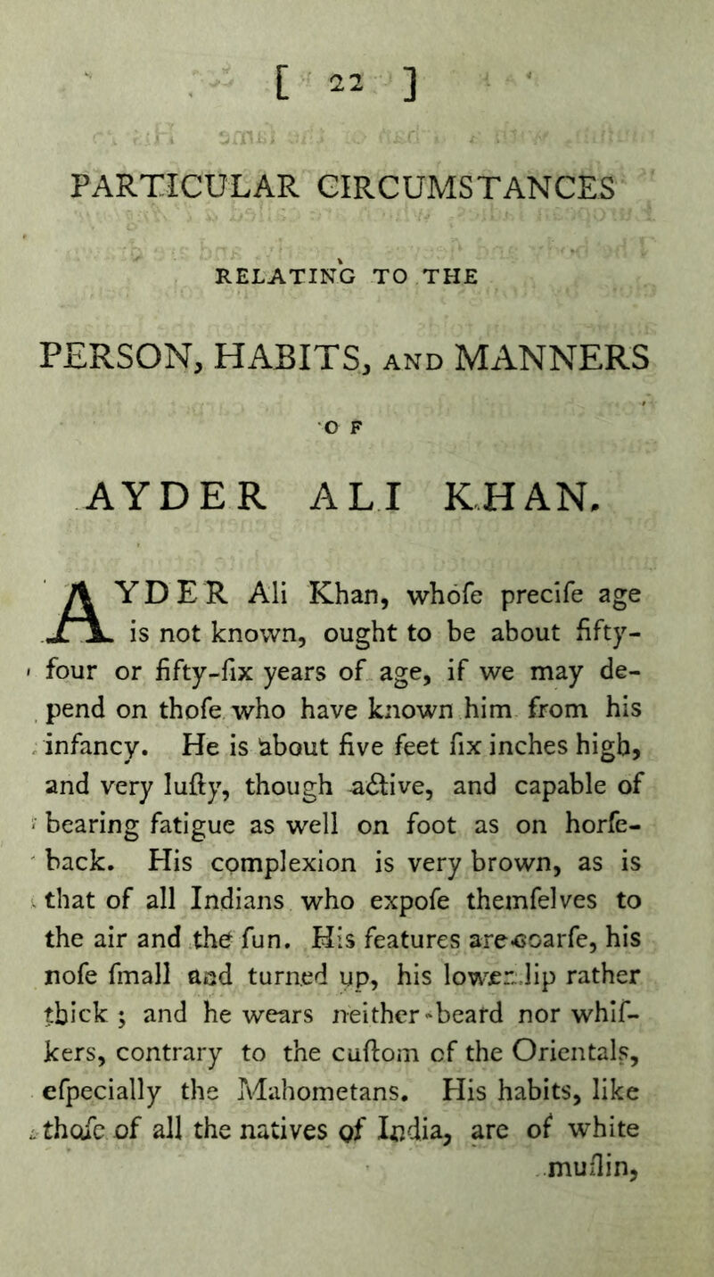 PARTICULAR CIRCUMSTANCES RELATING TO THE PERSON, HABITS, and MANNERS AYDER ALI KHAN, YD E R Ali Khan, whofe precife age jr\, is not known, ought to be about hfty- ' four or fifty-fix years of age, if we may de- pend on thofe who have known him from his , infancy. He is iabout five feet fix inches high, and very lufty, though -active, and capable of ‘ bearing fatigue as well on foot as on horfe- ' back. His complexion is very brown, as is . that of all Indians who expofe themfelves to the air and the fun. His features are-coarfe, his nofe fmall aiîd turned up, his lowen.lip rather thick; and he wears neither*beafd nor whlf- kers, contrary to the cuftom of the Orientals, efpecially the Mahometans. His habits, like L thofe of all the natives of India, are of white muflin,