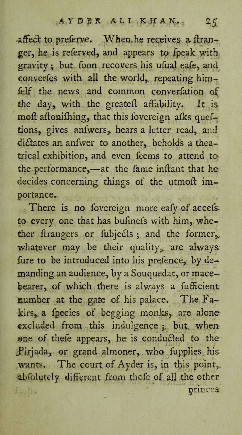 A Y D E K. ALI K H-an;., 2^ to preferve. When he receives a flran- ger, he is referved, and appears to fpeak with, gravity ; but foon recovers his ufual eafe> and eonverfes with all the world,, repeating him- felf the news and common converfation the day, with the greateft affability.- It is moft aftonifhing, that this fovereign afks quef- tions, gives anfwers,. hears a letter read, and didlates an anfwer to another, beholds a thea- trical exhibition, and even feems to attend to the performance,—at the fame inftant that he decides concerning things of the utmoft im— portance^ There is no fovereign more eafy of accefs: to every one that has bufmefs with him,, whe- ther Grangers or fubjedls ; and the former,, v/hatever may be their quality,, are always, fure to be introduced into his prefence, by de- manding, an audience, by a Souquedar, or mace- bearer, of which there is always a fufficient number at the gate of his palace. The Fa- kirs, a fpecles of begging monks, are alone* excluded from this indulgence ;; but when one of thefe appears, he: is condu£led to the jPirjada, or grand almoner, who fupplies his wants. The court of Ayder is, in this point,, abfolutely different from thofe of all the other prin.cca-