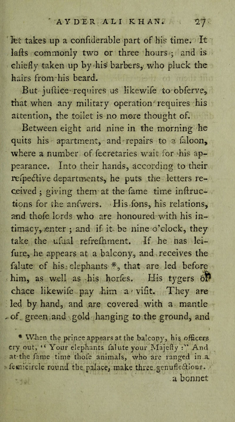 let takes up a confiderable part of his time. It lafts commonly two or three hours ; and is chiefly taken up by-hi^ barbersy who pluck the hairs from-his beard. But jufciee-requires us likewlfe to obferve^ tliat when any military operation'requires his attention, the toilet is no more thought of. Between eight and nine in the morning he quits his apartment, -and repairs to a faloon, where a number of fecretaries wait for -his ap- pearance. Into their hands, according to their refpedfive departnoents, he puts the letters re- ceived ; giving them* at the fame time inftruc- tions for the anfwers. 'His fons, his relations, and thofe lords who are honoured v/ith his in- timacy,renter ; and if it be nine o’clock, they take the ufual refrefhment. If he has lei- fure, he appears at a balcony, and receives the falute of his,;elephants that are led before him, as well as -his horfes. His tygers chace likewife pay .him a^vifit. They are led by hand, and are covered with a mantle > of.. green .and gold hanging to the ground, and * When the prince appears at the ba!cony> his officers cry out, “ Your elephants faliite your Majefty And at-the fame time thofe animals, who are ranged in.a. ; feiTAicircle round the,pgiace,.make three.genufieflions. a bonnet