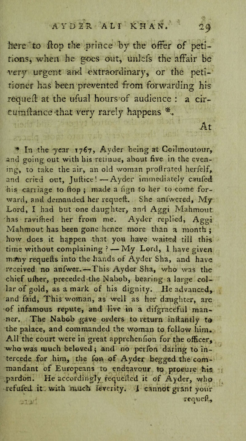 AYD2ÎI ALI }CHAN. ’ 2^ here to flop the ;prince by the offer of peti- tions, when he goes out, unlcfs the affair be ■very urgent ancl extraordinary, or the peti- tioner has been prevented from forwarding his requefl at the ufual hours of audience : a cir- cumftance‘that very rarely happens % At In the 'year 1767, Ayder being at Goilmoutour, and going out with his'retinue, about five in the even- ing, to take the air, an old woman prollrated herielf, and cried out, Juftice!—Ayder immediately caufed his carriage to ftop ; made a ilgn to her to come for- ward, and demanded her requeft. She aniwered. My Lord, I bad but one daughter, and Aggi Mahmout has ravifhed her from me. Ayder replied, Aggd Mahmout has been gone hence more than a month ; how does it happen that you have waltec4 till this time without complaining ? — My Lord, 1 have given mAiy requefts into the hands of Ayder Sha, and have received no anfwer.—This Ayder Sha, v/ho was the chief ulher, preceded the Nabob, bearing a large col- lar of gold, as a mark of his dignity. He advanced, and faid, This woman, as well as her daughter, are of infamous repute, and live in a difgraceful man- ner. The Nabob gave orders to return inftantly ta the palace, and commanded the woman to follow him. All the court were in great apprehcnfion for the officer, who was much beloved; and no perfon daring to in- tercede for him, the fon of Ayder begged the com- mandant of Europeans to endeavour to procure tits .pardon. He accordingly fequelled it of Ayder, who refufed it. with'rnueb ieverity. 1 cannot grant your requeft^