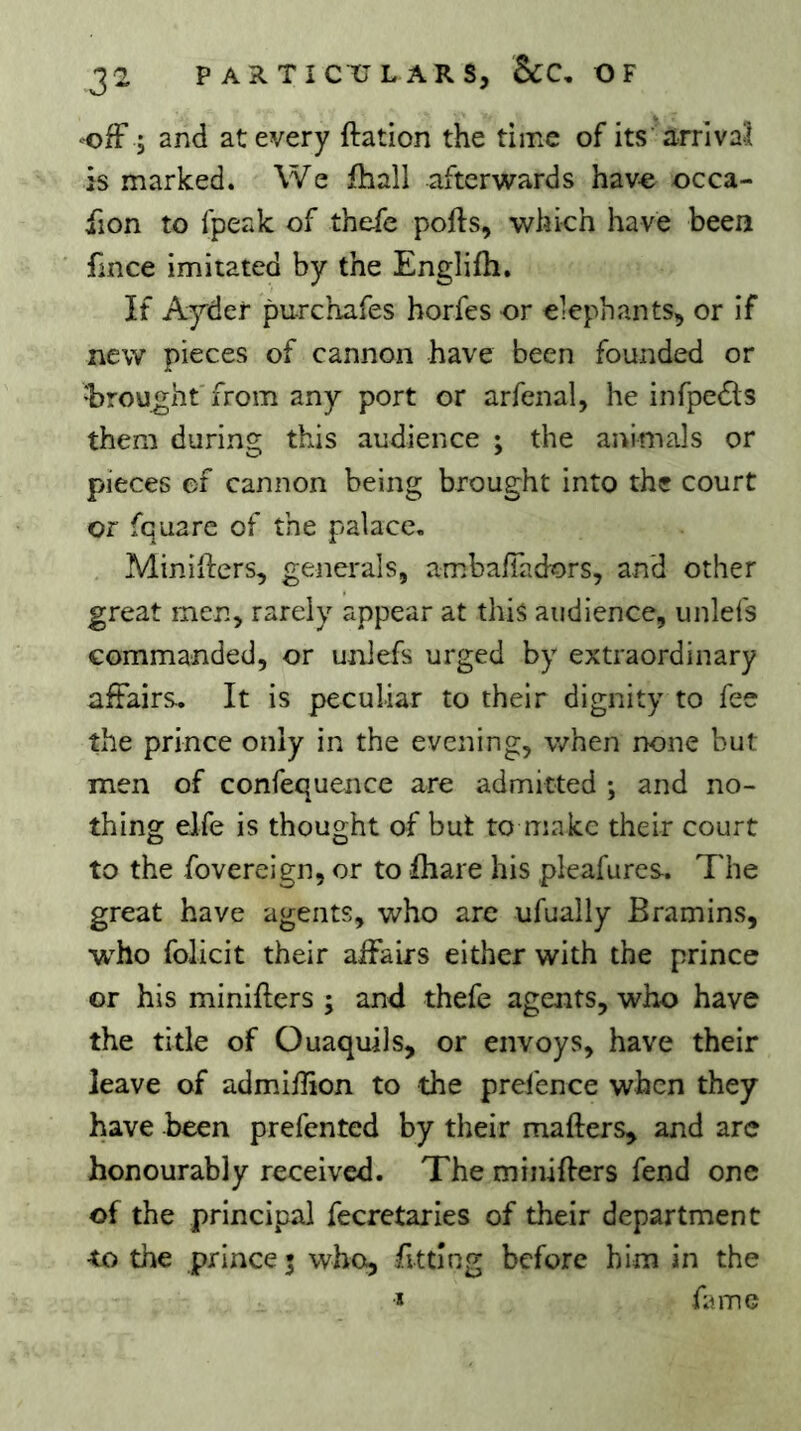 -ofF ; and at every ftation the time of its arrival is marked. We fhall afterwards have occa- fion to Ipeak of thefe ports, which have been fmce imitated by the Englirti. If Ayder purchafes horfes or elephants, or if new pieces of cannon have been founded or •brought from any port or arfenal, he infpedls them during this audience ; the animals or pieces of cannon being brought into the court or fquare of the palace. Minirters, generals, amba/Tadors, and other great men, rarely appear at this audience, unlefs commanded, or unlefs urged by extraordinary affairs. It is peculiar to their dignity to fee the prince only in the evening, when none but men of confequence are admitted -, and no- thing elfe is thought of but to make their court to the fovereign, or to ihare his pleafures. The great have agents, who are ufually Bramins, who folicit their affairs either with the prince or his minirters ; and thefe agents, who have the title of Ouaquils, or envoys, have their leave of admiffion to the prefence when they have been prefented by their marters, and are honourably received. The minirters fend one of the principal fecrctaries of their department •to the prince 5 who, fitting before him in the Ï fame