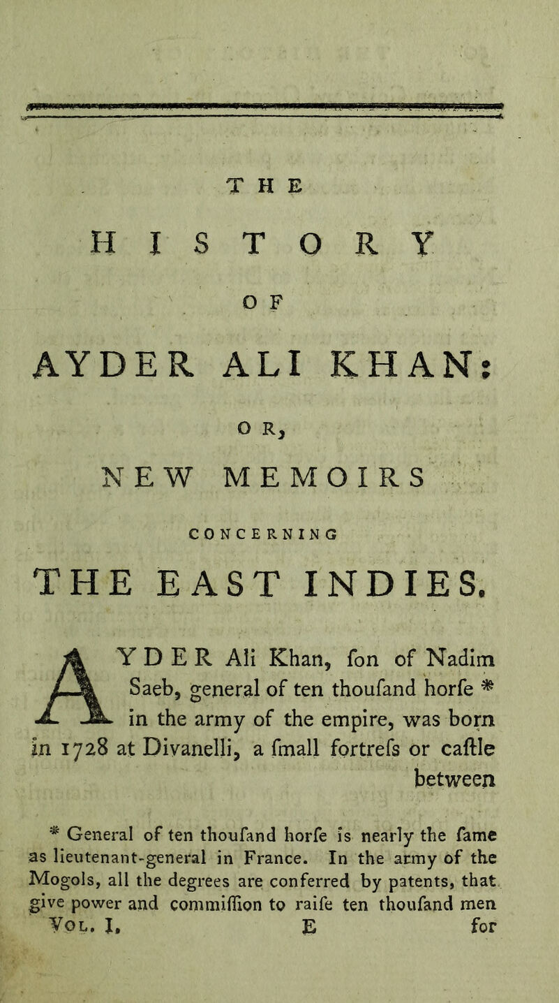 THE HISTORY O F AYDER ALI KHAN: O R, NEW MEMOIRS CONCERNING THE EAST INDIES. Ay D E R All Khan, fon of Nadlm Saeb, general of ten thoufand horfe ^ in the army of the empire, was born in 1728 at Diyanelli, a fmall fortrefs or caftle between ^ General of ten thoufand horfe is nearly the fame as lieutenant-general in France. In the army of the Mogols, all the degrees are conferred by patents, that give power and commifiion to raife ten thoufand men Tol. I, E for